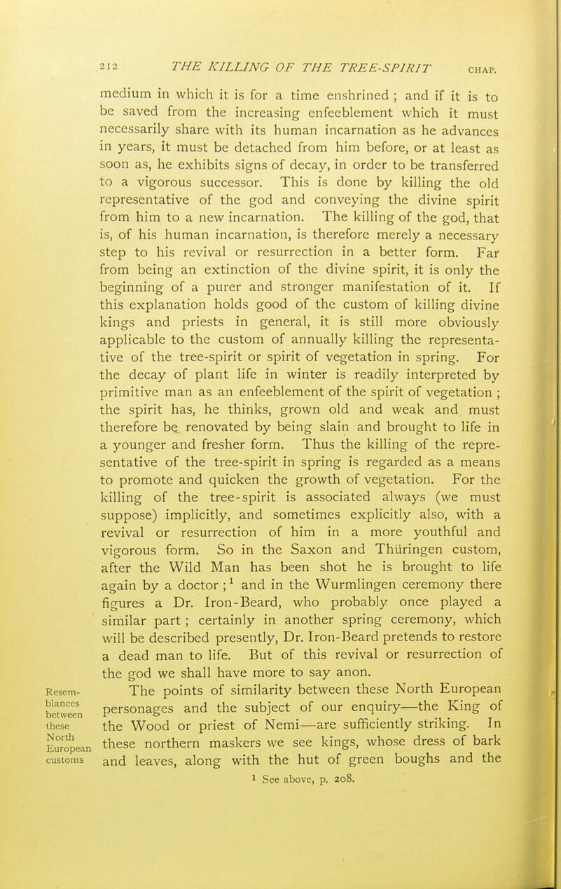 CHAP. medium in which it is for a time enshrined ; and if it is to be saved from the increasing enfeeblement which it must necessarily share with its human incarnation as he advances in years, it must be detached from him before, or at least as soon as, he exhibits signs of decay, in order to be transferred to a vigorous successor. This is done by killing the old representative of the god and conveying the divine spirit from him to a new incarnation. The killing of the god, that is, of his human incarnation, is therefore merely a necessary step to his revival or resurrection in a better form. Far from being an extinction of the divine spirit, it is only the beginning of a purer and stronger manifestation of it. If this explanation holds good of the custom of killing divine kings and priests in general, it is still more obviously applicable to the custom of annually killing the representa- tive of the tree-spirit or spirit of vegetation in spring. For the decay of plant life in winter is readily interpreted by primitive man as an enfeeblement of the spirit of vegetation ; the spirit has, he thinks, grown old and weak and must therefore be renovated by being slain and brought to life in a younger and fresher form. Thus the killing of the repre- sentative of the tree-spirit in spring is regarded as a means to promote and quicken the growth of vegetation. For the killing of the tree-spirit is associated always (we must suppose) implicitly, and sometimes explicitly also, with a revival or resurrection of him in a more youthful and vigorous form. So in the Saxon and Thtiringen custom, after the Wild Man has been shot he is brought to life again by a doctor ;1 and in the Wurmlingen ceremony there figures a Dr. Iron-Beard, who probably once played a similar part ; certainly in another spring ceremony, which will be described presently, Dr. Iron-Beard pretends to restore a dead man to life. But of this revival or resurrection of the god we shall have more to say anon. Resem- The points of similarity between these North European bttween personages and the subject of our enquiry—the King of these the Wood or priest of Nemi—are sufficiently striking. In European tliese northern maskers we see kings, whose dress of bark customs and leaves, along with the hut of green boughs and the 1 See above, p. 208.