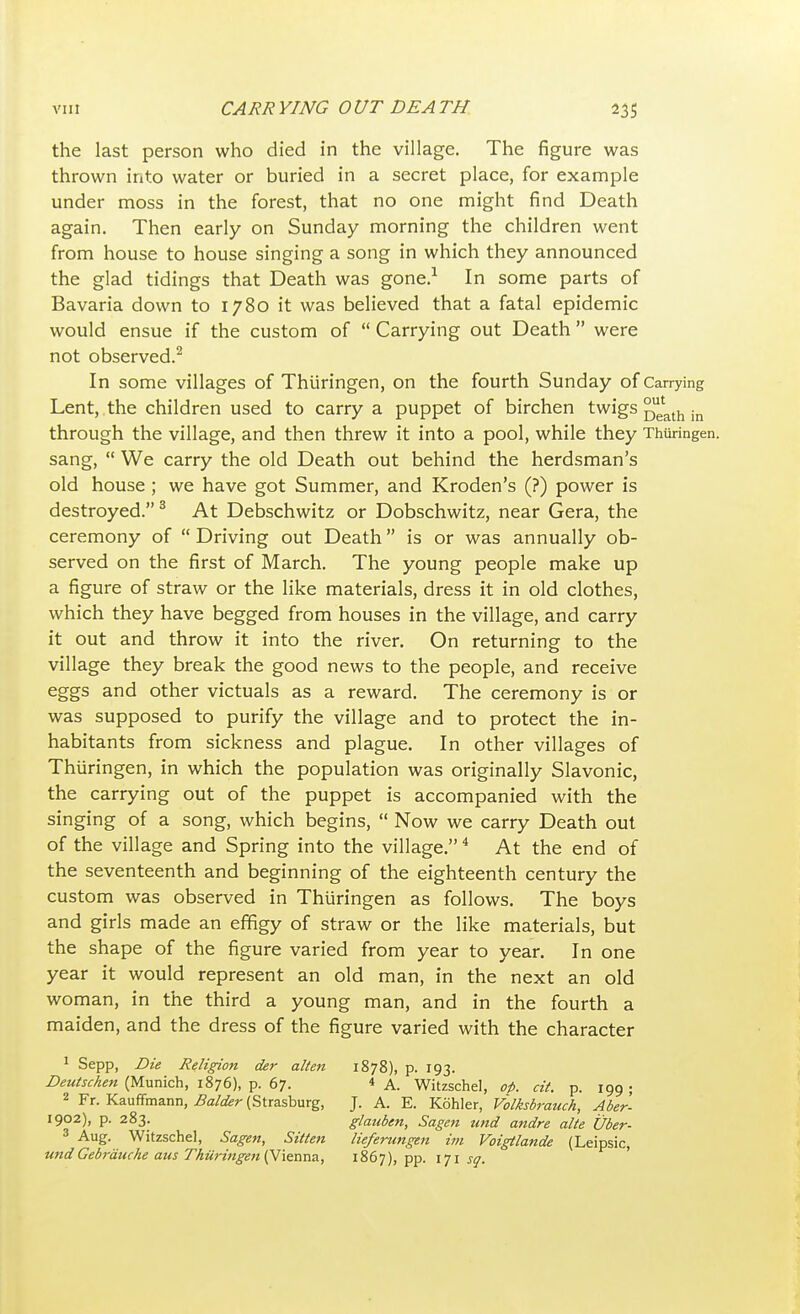 the last person who died in the village. The figure was thrown into water or buried in a secret place, for example under moss in the forest, that no one might find Death again. Then early on Sunday morning the children went from house to house singing a song in which they announced the glad tidings that Death was gone.1 In some parts of Bavaria down to 1780 it was believed that a fatal epidemic would ensue if the custom of  Carrying out Death  were not observed.2 In some villages of Thiiringen, on the fourth Sunday of Carrying Lent, the children used to carry a puppet of birchen twigs °uelath in through the village, and then threw it into a pool, while they Thiiringen. sang,  We carry the old Death out behind the herdsman's old house ; we have got Summer, and Kroden's (?) power is destroyed.3 At Debschwitz or Dobschwitz, near Gera, the ceremony of  Driving out Death is or was annually ob- served on the first of March. The young people make up a figure of straw or the like materials, dress it in old clothes, which they have begged from houses in the village, and carry it out and throw it into the river. On returning to the village they break the good news to the people, and receive eggs and other victuals as a reward. The ceremony is or was supposed to purify the village and to protect the in- habitants from sickness and plague. In other villages of Thiiringen, in which the population was originally Slavonic, the carrying out of the puppet is accompanied with the singing of a song, which begins,  Now we carry Death out of the village and Spring into the village.4 At the end of the seventeenth and beginning of the eighteenth century the custom was observed in Thiiringen as follows. The boys and girls made an effigy of straw or the like materials, but the shape of the figure varied from year to year. In one year it would represent an old man, in the next an old woman, in the third a young man, and in the fourth a maiden, and the dress of the figure varied with the character 1 Sepp, Die Religion der alien 1878), p. 193. Deutschen (Munich, 1876), p. 67. * A. Witzschel, oi>. cit. p. 199 ; 2 Fr. Kauffmann, Balder (Strasburg, J. A. E. Kohler, Volksbrauch, Aber- 1902), p. 283. glauben, Sagen tmd andre alte Uber- 3 Aug. Witzschel, Sagen, Sitten lieferungtn im Voigtlande (Leipsic, und Gebrauche aus Thiiritigen (Vienna, 1867), pp. 171 sq.