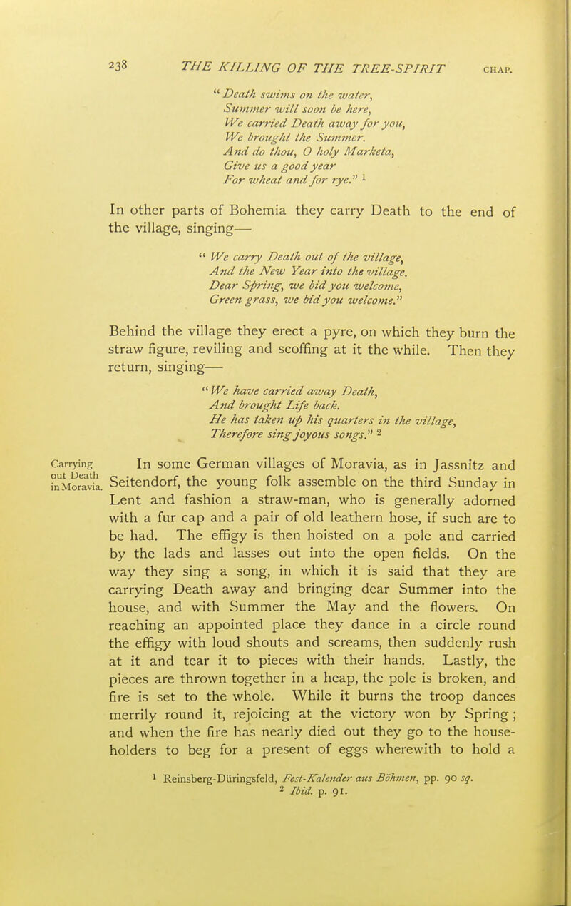  Death swims on the water, Summer will soon be here, We carried Death away for you, We brought the Summer. And do thou, 0 holy Marketa, Give us a good year For wheat and for rye. 1 In other parts of Bohemia they carry Death to the end of the village, singing—  We carry Death out of the village, And the New Year into the village. Dear Spring, we bid you welcotne, Green grass, we bid you welcome. Behind the village they erect a pyre, on which they burn the straw figure, reviling and scoffing at it the while. Then they return, singing—  We have carried away Death, And brought Life back. He has taken up his quarters iti the village, Therefore sing joyous songs. 2 Carrying In some German villages of Moravia, as in Jassnitz and fnMoravlL Seitendorf, the young folk assemble on the third Sunday in Lent and fashion a straw-man, who is generally adorned with a fur cap and a pair of old leathern hose, if such are to be had. The effigy is then hoisted on a pole and carried by the lads and lasses out into the open fields. On the way they sing a song, in which it is said that they are carrying Death away and bringing dear Summer into the house, and with Summer the May and the flowers. On reaching an appointed place they dance in a circle round the effigy with loud shouts and screams, then suddenly rush at it and tear it to pieces with their hands. Lastly, the pieces are thrown together in a heap, the pole is broken, and fire is set to the whole. While it burns the troop dances merrily round it, rejoicing at the victory won by Spring ; and when the fire has nearly died out they go to the house- holders to beg for a present of eggs wherewith to hold a 1 Reinsberg-Diiringsfeld, Fest-Kalender aits Bdhmen, pp. 90 sq. 2 Ibid. p. 91.