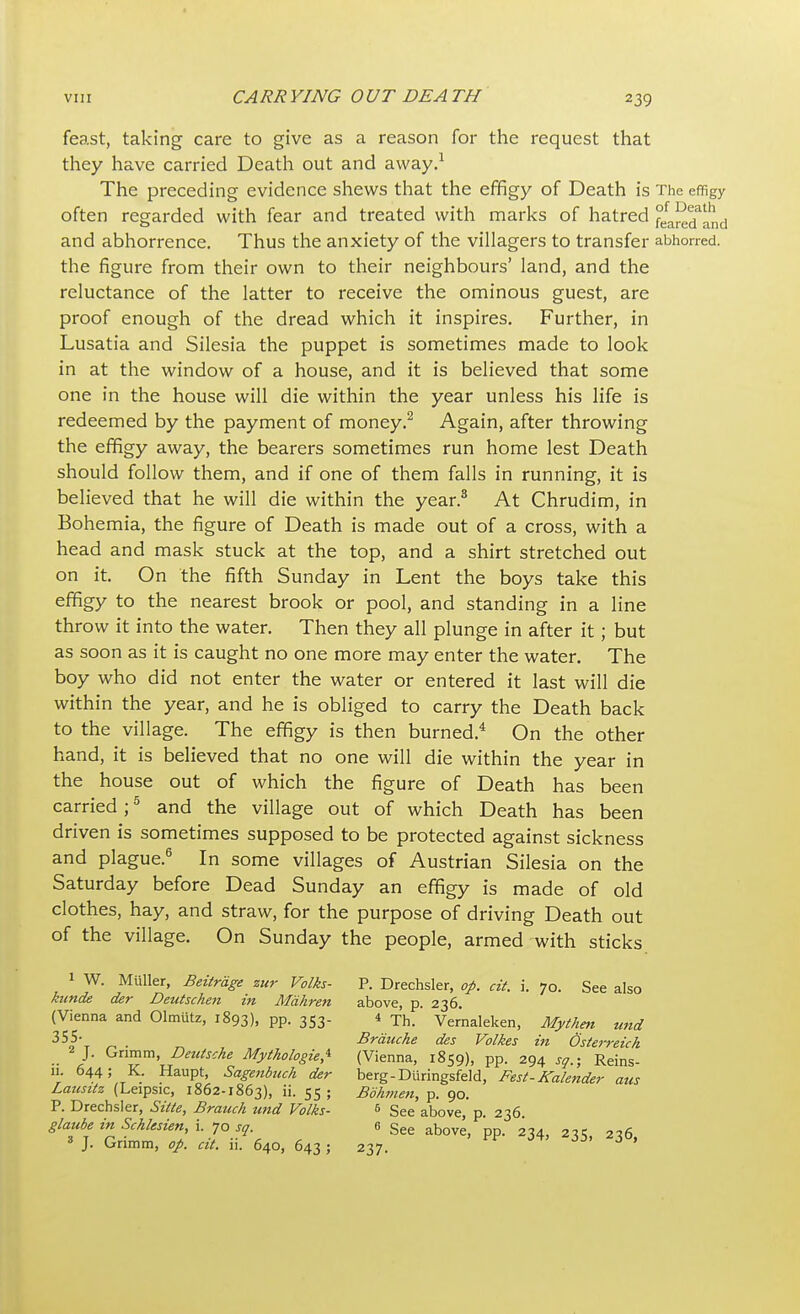 feast, taking care to give as a reason for the request that they have carried Death out and away.1 The preceding evidence shews that the effigy of Death is The effigy often regarded with fear and treated with marks of hatred °efa^Tand and abhorrence. Thus the anxiety of the villagers to transfer abhorred, the figure from their own to their neighbours' land, and the reluctance of the latter to receive the ominous guest, are proof enough of the dread which it inspires. Further, in Lusatia and Silesia the puppet is sometimes made to look in at the window of a house, and it is believed that some one in the house will die within the year unless his life is redeemed by the payment of money.2 Again, after throwing the effigy away, the bearers sometimes run home lest Death should follow them, and if one of them falls in running, it is believed that he will die within the year.3 At Chrudim, in Bohemia, the figure of Death is made out of a cross, with a head and mask stuck at the top, and a shirt stretched out on it. On the fifth Sunday in Lent the boys take this effigy to the nearest brook or pool, and standing in a line throw it into the water. Then they all plunge in after it; but as soon as it is caught no one more may enter the water. The boy who did not enter the water or entered it last will die within the year, and he is obliged to carry the Death back to the village. The effigy is then burned.4 On the other hand, it is believed that no one will die within the year in the house out of which the figure of Death has been carried;5 and the village out of which Death has been driven is sometimes supposed to be protected against sickness and plague.6 In some villages of Austrian Silesia on the Saturday before Dead Sunday an effigy is made of old clothes, hay, and straw, for the purpose of driving Death out of the village. On Sunday the people, armed with sticks 1 W. Miiller, Beitrdge zur Volks- P. Drechsler, op. cit. i. 70. See also kunde der Deutschen in Mahren above, p. 236. (Vienna and Olmutz, 1893), PP- 353 4 Th. Vernaleken, Mythen tend 355- Brduche des Volkes in Osterreich 2 J. Grimm ^Deutsche Mythologies (Vienna, 1859), pp. 294 so.; Reins- 11. 644; K. Haupt, Sagenbuch der berg-Diiringsfeld, Fest-Kalender aus Lausitz (Leipsic, 1862-1863), »• 55 5 Bbhmen, p. 90. P. Drechsler, Sitte, Branch und Volks- 6 gee above p 236 glaubeinSchlesien i. jo sa 6 See above> ^ J. l_mmm, op. at. 11. 640, 643 ; 237.