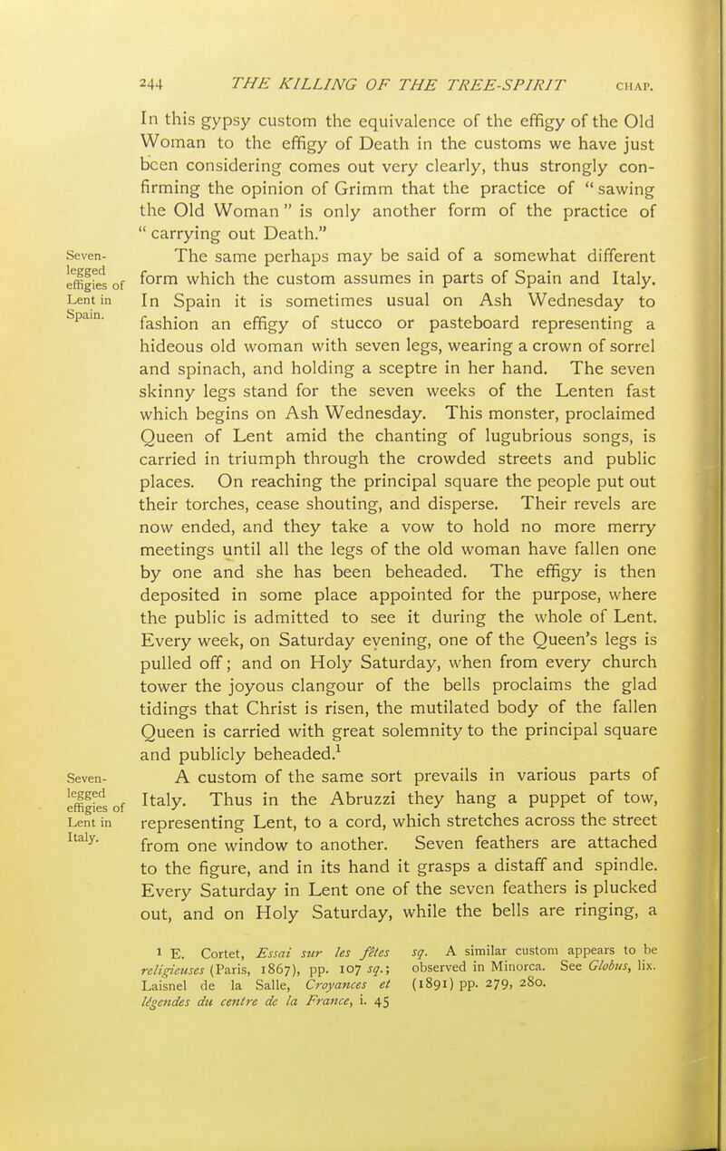 In this gypsy custom the equivalence of the effigy of the Old Woman to the effigy of Death in the customs we have just been considering comes out very clearly, thus strongly con- firming the opinion of Grimm that the practice of  sawing the Old Woman  is only another form of the practice of  carrying out Death. Seven- The same perhaps may be said of a somewhat different effigies of f°rm which the custom assumes in parts of Spain and Italy. Lent in In Spain it is sometimes usual on Ash Wednesday to Spam. fashion an effigy of stucco or pasteboard representing a hideous old woman with seven legs, wearing a crown of sorrel and spinach, and holding a sceptre in her hand. The seven skinny legs stand for the seven weeks of the Lenten fast which begins on Ash Wednesday. This monster, proclaimed Queen of Lent amid the chanting of lugubrious songs, is carried in triumph through the crowded streets and public places. On reaching the principal square the people put out their torches, cease shouting, and disperse. Their revels are now ended, and they take a vow to hold no more merry meetings until all the legs of the old woman have fallen one by one and she has been beheaded. The effigy is then deposited in some place appointed for the purpose, where the public is admitted to see it during the whole of Lent. Every week, on Saturday evening, one of the Queen's legs is pulled off; and on Holy Saturday, when from every church tower the joyous clangour of the bells proclaims the glad tidings that Christ is risen, the mutilated body of the fallen Queen is carried with great solemnity to the principal square and publicly beheaded.1 Seven- A custom of the same sort prevails in various parts of Lffilfes of Italy- Thus in the Abruzzi they hang a puppet of tow, Lent in representing Lent, to a cord, which stretches across the street Italy' from one window to another. Seven feathers are attached to the figure, and in its hand it grasps a distaff and spindle. Every Saturday in Lent one of the seven feathers is plucked out, and on Holy Saturday, while the bells are ringing, a 1 E. Cortet, Essai snr les fetes sq. A similar custom appears to be religienses (Paris, 1867), pp. 107^.; observed in Minorca. See Globus, lix. Laisnel de la Salle, Croyances el (1891) pp. 279, 280. ligetides du centre de la France, i. 45
