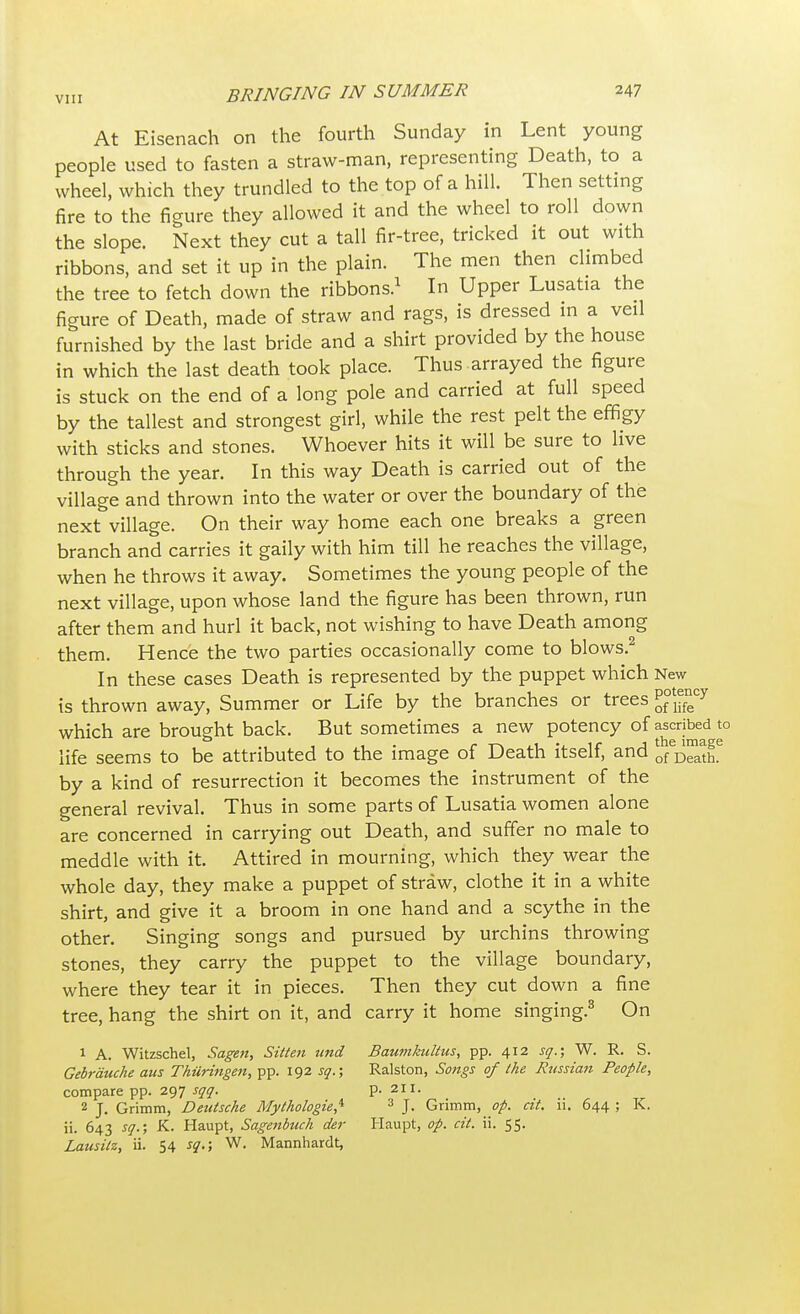 At Eisenach on the fourth Sunday in Lent young people used to fasten a straw-man, representing Death, to a wheel, which they trundled to the top of a hill. Then setting fire to the figure they allowed it and the wheel to roll down the slope. Next they cut a tall fir-tree, tricked it out with ribbons, and set it up in the plain. The men then climbed the tree to fetch down the ribbons.1 In Upper Lusatia the figure of Death, made of straw and rags, is dressed in a veil furnished by the last bride and a shirt provided by the house in which the last death took place. Thus arrayed the figure is stuck on the end of a long pole and carried at full speed by the tallest and strongest girl, while the rest pelt the effigy with sticks and stones. Whoever hits it will be sure to live through the year. In this way Death is carried out of the village and thrown into the water or over the boundary of the next village. On their way home each one breaks a green branch and carries it gaily with him till he reaches the village, when he throws it away. Sometimes the young people of the next village, upon whose land the figure has been thrown, run after them and hurl it back, not wishing to have Death among them. Hence the two parties occasionally come to blows.2 In these cases Death is represented by the puppet which New is thrown away, Summer or Life by the branches or trees P^™7 which are brought back. But sometimes a new potency of ^cribed to life seems to be attributed to the image of Death itself, and by a kind of resurrection it becomes the instrument of the general revival. Thus in some parts of Lusatia women alone are concerned in carrying out Death, and suffer no male to meddle with it. Attired in mourning, which they wear the whole day, they make a puppet of straw, clothe it in a white shirt, and give it a broom in one hand and a scythe in the other. Singing songs and pursued by urchins throwing stones, they carry the puppet to the village boundary, where they tear it in pieces. Then they cut down a fine tree, hang the shirt on it, and carry it home singing.3 On 1 A. Witzschel, Sagen, Sitten und Baumkultus, pp. 412 sq.; W. R. S. Gebrauche aus Thiiringen, pp. 192 sq.; Ralston, Songs of the Russian People, compare pp. 297 sqq. p. 211. 2 J. Grimm, Deutsche Mythologies 3 J. Grimm, op. cit. ii. 644 ; K. ii. 643 sq.; K. Haupt, Sagenbuch der Haupt, op. cit. ii. 55. Lausilz, ii. 54 sq.; W. Mannhardt,