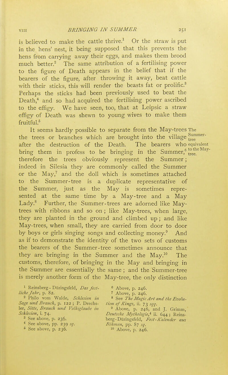 is believed to make the cattle thrive.1 Or the straw is put in the hens' nest, it being supposed that this prevents the hens from carrying away their eggs, and makes them brood much better.2 The same attribution of a fertilising power to the figure of Death appears in the belief that if the bearers of the figure, after throwing it away, beat cattle with their sticks, this will render the beasts fat or prolific.8 Perhaps the sticks had been previously used to beat the Death,4 and so had acquired the fertilising power ascribed to the effigy. We have seen, too, that at Leipsic a straw effigy of Death was shewn to young wives to make them fruitful.5 It seems hardly possible to separate from the May-trees The the trees or branches which are brought into the village frg™mer after the destruction of the Death. The bearers who equivalent bring them in profess to be bringing in the Summer,6 t°eleheMay' therefore the trees obviously represent the Summer; indeed in Silesia they are commonly called the Summer or the May,7 and the doll which is sometimes attached to the Summer-tree is a duplicate representative of the Summer, just as the May is sometimes repre- sented at the same time by a May-tree and a May Lady.8 Further, the Summer-trees are adorned like May- trees with ribbons and so on ; like May-trees, when large, they are planted in the ground and climbed up; and like May-trees, when small, they are carried from door to door by boys or girls singing songs and collecting money.9 And as if to demonstrate the identity of the two sets of customs the bearers of the Summer-tree sometimes announce that they are bringing in the Summer and the May.10 The customs, therefore, of bringing in the May and bringing in the Summer are essentially the same ; and the Summer-tree is merely another form of the May-tree, the only distinction 1 Reinsberg - Diiringsfeld, Das Jest- 0 Above, p. 246. liche Jahr, p. 82. 7 Above, p. 246. 2 Philo vom Walde, Schlesien in 8 See The Magic Art and the Evolu- Sage und Branch, p. 122 ; P. Drechs- Hon of Kings, ii. 73 sqq. ler, Sitte, Branch und Volksglaube in 9 Above, p. 246, and J. Grimm, Schlesien, i. 74. Deutsche Mythologies ii. 644 ; Reins- 3 See above, p. 236. berg-Diiringsfeld, Best'- Kalender am 4 See above, pp. 239 sq. Bdhmen, pp. 87 sq. 5 See above, p. 236. 10 Above, p. 246.