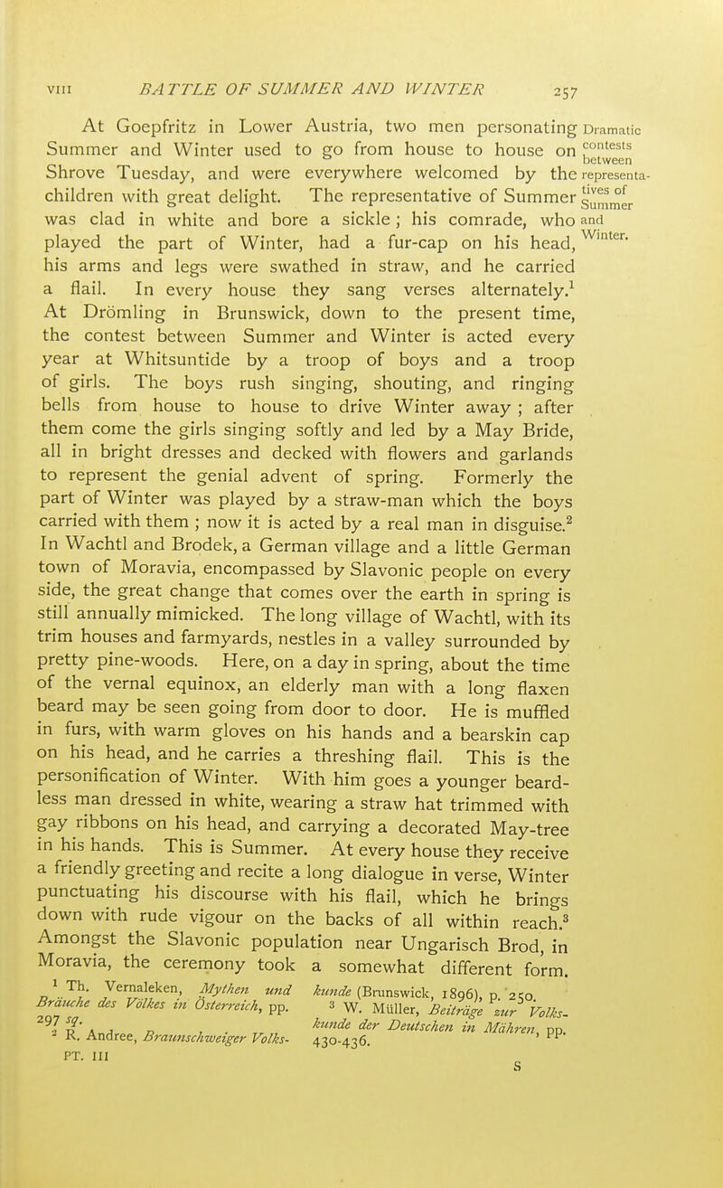 At Goepfritz in Lower Austria, two men personating Dramatic Summer and Winter used to go from house to house on f°,Uests 0 between Shrove Tuesday, and were everywhere welcomed by the representa- children with great delight. The representative of Summer s^mer was clad in white and bore a sickle; his comrade, who and played the part of Winter, had a fur-cap on his head,Wlnter- his arms and legs were swathed in straw, and he carried a flail. In every house they sang verses alternately.1 At Dromling in Brunswick, down to the present time, the contest between Summer and Winter is acted every year at Whitsuntide by a troop of boys and a troop of girls. The boys rush singing, shouting, and ringing bells from house to house to drive Winter away ; after them come the girls singing softly and led by a May Bride, all in bright dresses and decked with flowers and garlands to represent the genial advent of spring. Formerly the part of Winter was played by a straw-man which the boys carried with them ; now it is acted by a real man in disguise.2 In Wachtl and Brodek, a German village and a little German town of Moravia, encompassed by Slavonic people on every side, the great change that comes over the earth in spring is still annually mimicked. The long village of Wachtl, with its trim houses and farmyards, nestles in a valley surrounded by pretty pine-woods. Here, on a day in spring, about the time of the vernal equinox, an elderly man with a long flaxen beard may be seen going from door to door. He is muffled in furs, with warm gloves on his hands and a bearskin cap on his head, and he carries a threshing flail. This is the personification of Winter. With him goes a younger beard- less man dressed in white, wearing a straw hat trimmed with gay ribbons on his head, and carrying a decorated May-tree in his hands. This is Summer. At every house they receive a friendly greeting and recite a long dialogue in verse, Winter punctuating his discourse with his flail, which he brings down with rude vigour on the backs of all within reach.3 Amongst the Slavonic population near Ungarisch Brod, in Moravia, the ceremony took a somewhat different form. 1 Th. Vernaleken, Mythen und kunde (Brunswick, 1896), d '2S0 Brmuhe des Volkes in Osterreick, pp. 3 W. MuUer> >Bg^ ■< v' a ■> n , . kunde der Deutschen in Mahren, pp. - K. Andree, Braunschweiger Volks- 430-436. PT. Ill