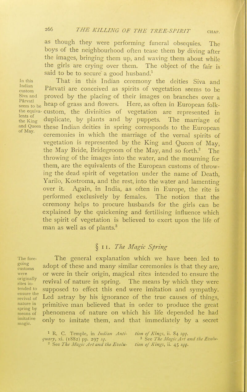 as though they were performing funeral obsequies. The boys of the neighbourhood often tease them by diving after the images, bringing them up, and waving them about while the girls are crying over them. The object of the fair is said to be to secure a good husband.1 in this That in this Indian ceremony the deities Siva and custom Parvati are conceived as spirits of vegetation seems to be Siva and proved by the placing of their images on branches over a seem to be heap of grass and flowers. Here, as often in European folk- the equiva- custom, the divinities of vegetation are represented in the King duplicate, by plants and by puppets. The marriage of of May66 tnese Indian deities in spring corresponds to the European ceremonies in which the marriage of the vernal spirits of vegetation is represented by the King and Queen of May, the May Bride, Bridegroom of the May, and so forth.2 The throwing of the images into the water, and the mourning for them, are the equivalents of the European customs of throw- ing the dead spirit of vegetation under the name of Death, Yarilo, Kostroma, and the rest, into the water and lamenting over it. Again, in India, as often in Europe, the rite is performed exclusively by females. The notion that the ceremony helps to procure husbands for the girls can be explained by the quickening and fertilising influence which the spirit of vegetation is believed to exert upon the life of man as well as of plants.3 The fore- going customs were originally rites in- tended to ensure the revival of nature in spring by means of imitative magic. § II. The Magic Spring The general explanation which we have been led to adopt of these and many similar ceremonies is that they are, or were in their origin, magical rites intended to ensure the revival of nature in spring. The means by which they were supposed to effect this end were imitation and sympathy. Led astray by his ignorance of the true causes of things, primitive man believed that in order to produce the great phenomena of nature on which his life depended he had only to imitate them, and that immediately by a secret 1 R. C. Temple, in Indian Anli- i]uaiy, xi. (1882) pp. 297 sq. - See The Maeic Art and the Evolu- tioii of Kings, ii. S4 sqq. 3 See The Magic Art and the Evolu- tion oj Kings, ii. 45 sqq.