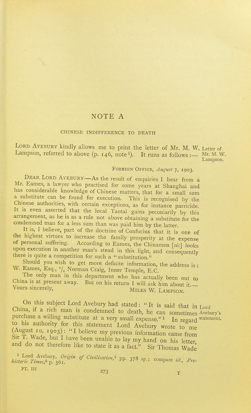 CHINESE INDIFFERENCE TO DEATH Lord Avebury kindly allows me to print the letter of Mr. M. W. Letter of Lampson, referred to above (p. 146, note1). It runs as follows : Mr- M- W. Lampson. Foreign Office, August 7, 1903. Dear Lord Avebury—As the result of enquiries I hear from a Mr. Eames, a lawyer who practised for some years at Shanghai and has considerable knowledge of Chinese matters, that for a small sum a substitute can be found for execution. This is recognised by the Chinese authorities, with certain exceptions, as for instance parricide. It is even asserted that the local Taotai gains pecuniarily by this arrangement, as he is as a rule not above obtaining a substitute for the condemned man for a less sum than was paid him by the latter. It is, I believe, part of the doctrine of Confucius that it is one of the highest virtues to increase the family prosperity at the expense of personal suffering. According to Eames, the Chinamen [sic] looks upon execution in another man's stead in this light, and consequently there is quite a competition for such a  substitution. Should you wish to get more definite information, the address is • W. Eames, Esq., c/0 Norman Craig, Inner Temple, E.C. The only man in this department who has actually been out to China is at present away. But on his return I will ask him about it — Yours sincerely, Miles W. Lampson. On this subject Lord Avebury had stated: It is said that in Lord China, if a rich man is condemned to death, he can sometimes Avebury's purchase a willing substitute at a very small expense 1 In regard statement- to his authority for this statement Lord Avebury wrote to me AufwJ T3\\l bdieVe my previous information came from Sir T Wade, but I have been unable to lay my hand on his letter and do not therefore like to state it as a fact. Sir Thomas Wade hL^T^^ <*C™li^ PP- 378 compare «, Pr,