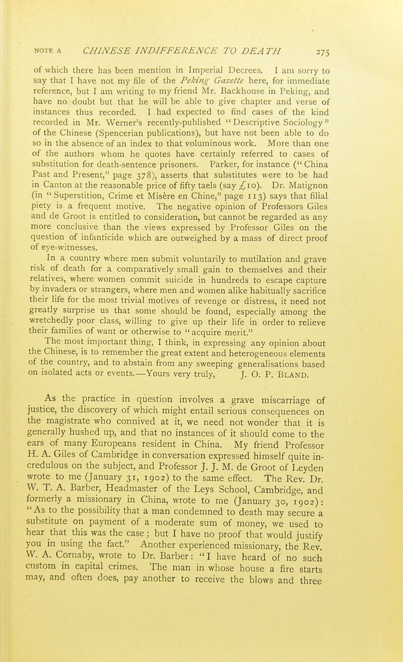 of which there has been mention in Imperial Decrees. I am sorry to say that I have not my file of the Peking Gazette here, for immediate reference, but I am writing to my friend Mr. Backhouse in Peking, and have no doubt but that he will be able to give chapter and verse of instances thus recorded. I had expected to find cases of the kind recorded in Mr. Werner's recently-published  Descriptive Sociology of the Chinese (Spencerian publications), but have not been able to do so in the absence of an index to that voluminous work. More than one of the authors whom he quotes have certainly referred to cases of substitution for death-sentence prisoners. Parker, for instance ( China Past and Present, page 378), asserts that substitutes were to be had in Canton at the reasonable price of fifty taels (say ,£10). Dr. Matignon (in Superstition, Crime et Misere en Chine, page 113) says that filial piety is a frequent motive. The negative opinion of Professors Giles and de Groot is entitled to consideration, but cannot be regarded as any more conclusive than the views expressed by Professor Giles on the question of infanticide which are outweighed by a mass of direct proof of eye-witnesses. In a country where men submit voluntarily to mutilation and grave risk of death for a comparatively small gain to themselves and their relatives, where women commit suicide in hundreds to escape capture by invaders or strangers, where men and women alike habitually sacrifice their life for the most trivial motives of revenge or distress, it need not greatly surprise us that some should be found, especially among the wretchedly poor class, willing to give up their life in order to relieve their families of want or otherwise to  acquire merit. The most important thing, I think, in expressing any opinion about the Chinese, is to remember the great extent and heterogeneous elements of the country, and to abstain from any sweeping generalisations based on isolated acts or events.—Yours very truly, J. O. P. Bland. As the practice in question involves a grave miscarriage of justice, the discovery of which might entail serious consequences on the magistrate who connived at it, we need not wonder that it is generally hushed up, and that no instances of it should come to the ears of many Europeans resident in China. My friend Professor H. A. Giles of Cambridge in conversation expressed himself quite in- credulous on the subject, and Professor J. J. M. de Groot of Leyden wrote to me (January 31, 1902) to the same effect. The Rev. Dr. W. T. A. Barber, Headmaster of the Leys School, Cambridge, and formerly a missionary in China, wrote to me (January 30, 1902): As to the possibility that a man condemned to death may secure a substitute on payment of a moderate sum of money, we used to hear that this was the case; but I have no proof that would justify you in using the fact. Another experienced missionary, the Rev. W. A. Cornaby, wrote to Dr. Barber: I have heard of no such custom in capital crimes. The man in whose house a fire starts may, and often does, pay another to receive the blows and three