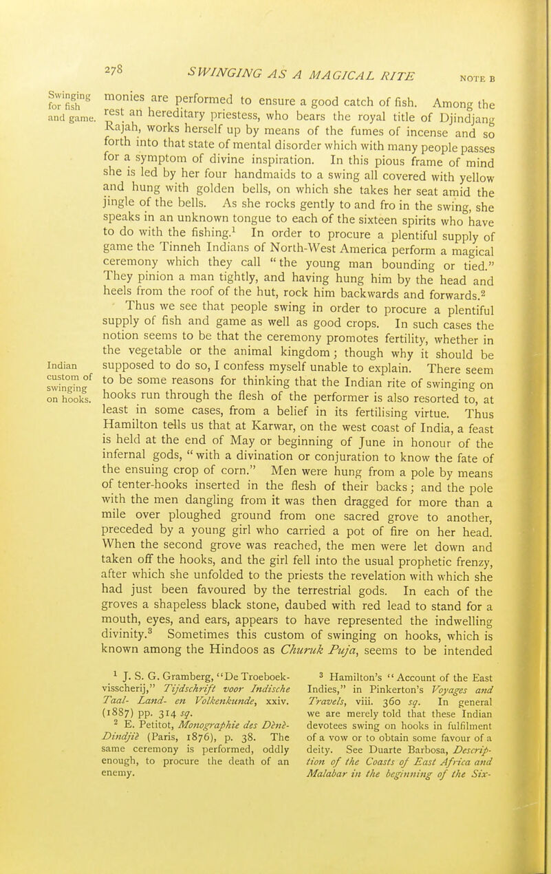 Swinging for fish and game. Indian custom of swinging on hooks. NOTE B monies are performed to ensure a good catch of fish. Among the rest an hereditary priestess, who bears the royal title of Djindjang Rajah, works herself up by means of the fumes of incense and so forth into that state of mental disorder which with many people passes for a symptom of divine inspiration. In this pious frame of mind she is led by her four handmaids to a swing all covered with yellow and hung with golden bells, on which she takes her seat amid the jingle of the bells. As she rocks gently to and fro in the swing, she speaks in an unknown tongue to each of the sixteen spirits who have to do with the fishing.1 In order to procure a plentiful supply of game the Tinneh Indians of North-West America perform a magical ceremony which they call the young man bounding or tied. They pinion a man tightly, and having hung him by the head and heels from the roof of the hut, rock him backwards and forwards.2 Thus we see that people swing in order to procure a plentiful supply of fish and game as well as good crops. In such cases the notion seems to be that the ceremony promotes fertility, whether in the vegetable or the animal kingdom; though why it should be supposed to do so, I confess myself unable to explain. There seem to be some reasons for thinking that the Indian rite of swinging on hooks run through the flesh of the performer is also resorted to, at least in some cases, from a belief in its fertilising virtue. Thus Hamilton tells us that at Karwar, on the west coast of India, a feast is held at the end of May or beginning of June in honour of the infernal gods,  with a divination or conjuration to know the fate of the ensuing crop of corn. Men were hung from a pole by means of tenter-hooks inserted in the flesh of their backs; and the pole with the men dangling from it was then dragged for more than a mile over ploughed ground from one sacred grove to another, preceded by a young girl who carried a pot of fire on her head. When the second grove was reached, the men were let down and taken off the hooks, and the girl fell into the usual prophetic frenzy, after which she unfolded to the priests the revelation with which she had just been favoured by the terrestrial gods. In each of the groves a shapeless black stone, daubed with red lead to stand for a mouth, eyes, and ears, appears to have represented the indwelling divinity.3 Sometimes this custom of swinging on hooks, which is known among the Hindoos as Churuk Puja, seems to be intended 1 J. S. G. Gramberg, De Troeboek- visscherij, Tijdschrift voor Indische Taal- Land- en Volkenkunde, xxiv. (1887) pp. 314 sq. 2 E. Petitot, Monographic des Dine- Dindjii (Paris, 1876), p. 38. The same ceremony is performed, oddly enough, to procure the death of an enemy. 3 Hamilton's Account of the East Indies, in Pinkerton's Voyages and Travels, viii. 360 sq. In general we are merely told that these Indian devotees swing on hooks in fulfilment of a vow or to obtain some favour of a deity. See Duarte Barbosa, Descrip- tion of the Coasts oj East Africa and Malabar in the beginning of the Six-