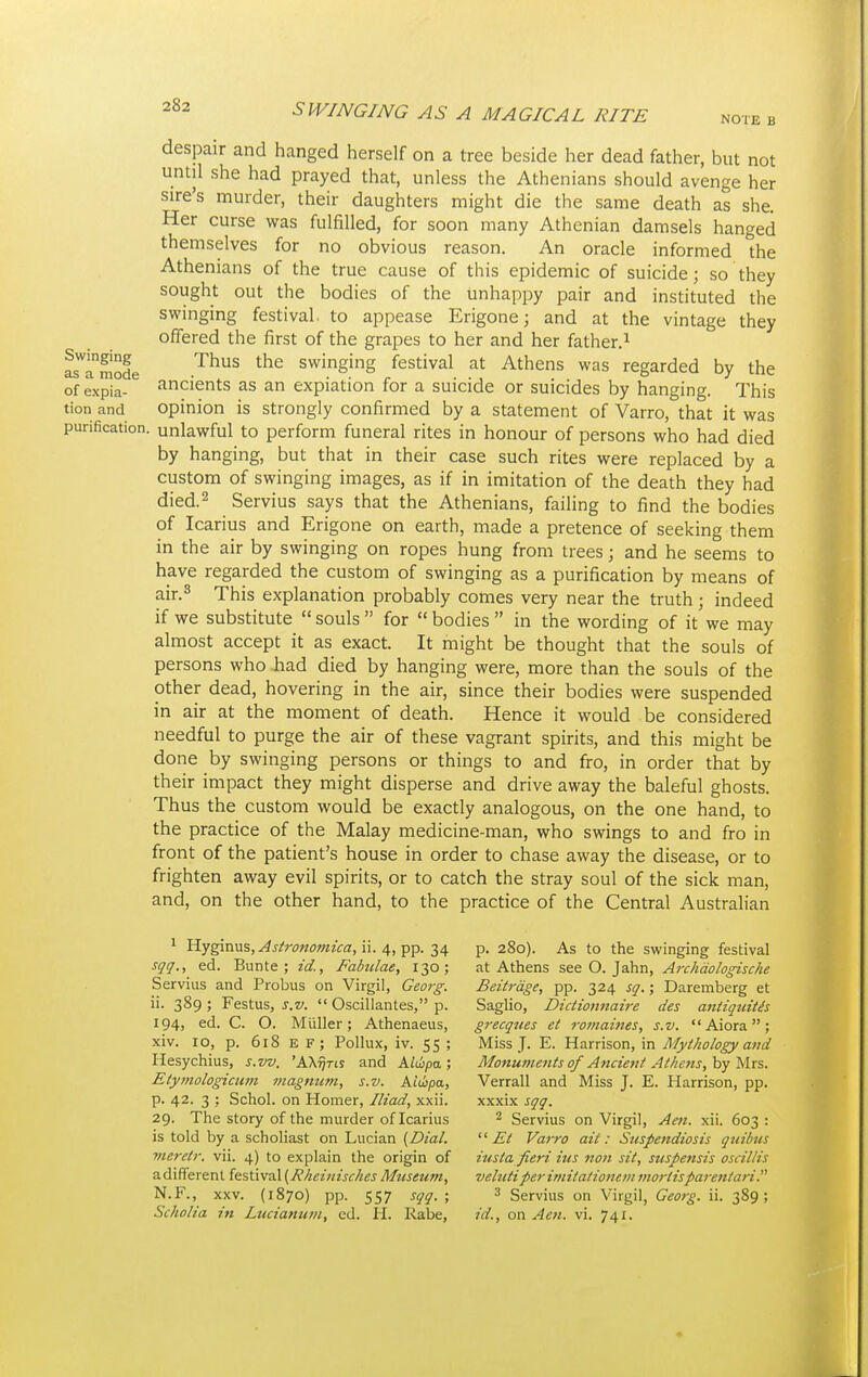 NOTE B despair and hanged herself on a tree beside her dead father, but not until she had prayed that, unless the Athenians should avenge her sire's murder, their daughters might die the same death as she. Her curse was fulfilled, for soon many Athenian damsels hanged themselves for no obvious reason. An oracle informed the Athenians of the true cause of this epidemic of suicide; so they sought out the bodies of the unhappy pair and instituted the swinging festival, to appease Erigone; and at the vintage they offered the first of the grapes to her and her father.1 asTmode Thus the swingin§ festival at Athens was regarded by the of expia- ancients as an expiation for a suicide or suicides by hanging. This tion and opinion is strongly confirmed by a statement of Varro, that it was purification, unlawful to perform funeral rites in honour of persons who had died by hanging, but that in their case such rites were replaced by a custom of swinging images, as if in imitation of the death they had died.2 Servius says that the Athenians, failing to find the bodies of Icarius and Erigone on earth, made a pretence of seeking them in the air by swinging on ropes hung from trees; and he seems to have regarded the custom of swinging as a purification by means of air.3 This explanation probably comes very near the truth ; indeed if we substitute  souls  for  bodies  in the wording of it we may almost accept it as exact. It might be thought that the souls of persons who .had died by hanging were, more than the souls of the other dead, hovering in the air, since their bodies were suspended in air at the moment of death. Hence it would be considered needful to purge the air of these vagrant spirits, and this might be done by swinging persons or things to and fro, in order that by their impact they might disperse and drive away the baleful ghosts. Thus the custom would be exactly analogous, on the one hand, to the practice of the Malay medicine-man, who swings to and fro in front of the patient's house in order to chase away the disease, or to frighten away evil spirits, or to catch the stray soul of the sick man, and, on the other hand, to the practice of the Central Australian 1 Hyginus, Astronomica, ii. 4, pp. 34 sqq., ed. Bunte ; id., Fabulae, 130; Servius and Probus on Virgil, Georg. ii. 389 ; Festus, s.v.  Oscillantes, p. 194, ed. C. O. Muller; Athenaeus, xiv. 10, p. 618 E F ; Pollux, iv. 55 ; Hesychius, s.vv. 'AX^ris and Altbpa; Etymologicum magnum, s.v. Aiwpa, p. 42. 3 ; Schol. on Homer, Iliad, xxii. 29. The story of the murder of Icarius is told by a scholiast on Lucian (Dial, yneretr. vii. 4) to explain the origin of adifferent festival(RheinischesMuseum, N.F., xxv. (1870) pp. 557 sqq. ; Scholia in Lucianum, ed. H. Rabe, p. 280). As to the swinging festival at Athens see O. Jahn, Archdologische Beitrdge, pp. 324 sq.; Daremberg et Saglio, Dictionnaire des aniiquitis grecques et romaines, s.v. Aiora; Miss J. E. Harrison, in Mythology and Monuments of Ancient Athens, by Mrs. Verrall and Miss J. E. Harrison, pp. xxxix sqq. 2 Servius on Virgil, Aen. xii. 603 :  £l Varro ait: Suspendiosis quibus iusta fieri ius 11011 sit, suspensis oscillis veluti perimitationem mortisparentari. 3 Servius on Virgil, Georg. ii. 389 ; id., on Aen. vi. 741.