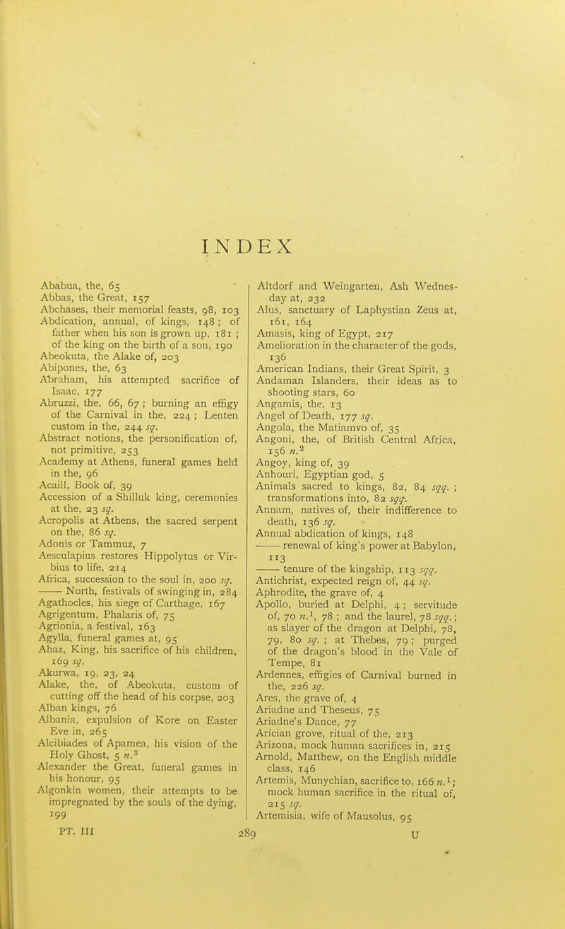 INDEX Ababua, the, 65 Abbas, the Great, 157 Abchases, their memorial feasts, 98, 103 Abdication, annual, of kings, 148 ; of father when his son is grown up, 181 ; of the king on the birth of a son, 190 Abeokuta, the Alake of, 203 Abipones, the, 63 Abraham, his attempted sacrifice of Isaac, 177 Abruzzi, the, 66, 67 ; burning an effigy of the Carnival in the, 224 ; Lenten custom in the, 244 sq. Abstract notions, the personification of, not primitive, 253 Academy at Athens, funeral games held in the, 96 Acaill, Book of, 39 Accession of a Shilluk king, ceremonies at the, 23 sq. Acropolis at Athens, the sacred serpent on the, 86 sq. Adonis or Tammuz, 7 Aesculapius restores Hippolytus or Vir- bius to life, 214 Africa, succession to the soul in, 200 sq. ■ North, festivals of swinging in, 284 Agathocles, his siege of Carthage, 167 Agrigentum, Phalaris of, 75 Agrionia, a festival, 163 Agylla, funeral games at, 95 Ahaz, King, his sacrifice of his children, 169 sq. Akurwa, 19, 23, 24 Alake, the, of Abeokuta, custom of cutting off the head of his corpse, 203 Alban kings, 76 Albania, expulsion of Kore on Easter Eve in, 265 Alcibiades of Apamea, his vision of the Holy Ghost, 5 n.s Alexander the Great, funeral games in his honour, 95 Algonkin women, their attempts to be impregnated by the souls of the dying, 199 PT. Ill Altdorf and Weingarten, Ash Wednes- day at, 232 Alus, sanctuary of Laphystian Zeus at, 161, 164 Amasis, king of Egypt, 217 Amelioration in the character of the gods, 136 American Indians, their Great Spirit, 3 Andaman Islanders, their ideas as to shooting stars, 60 Angamis, the, 13 Angel of Death, 177 sq. Angola, the Matiamvo of, 35 Angoni, the, of British Central Africa, 156 «.a Angoy, king of, 39 Anhouri, Egyptian god, 5 Animals sacred to kings, 82, 84 sqq. ; transformations into, 82 sqq-. Annam, natives of, their indifference to death, 136 sq. Annual abdication of kings, 148 ■ renewal of king's power at Babylon, 3 tenure of the kingship, 113 sqq. Antichrist, expected reign of, 44 sq. Aphrodite, the grave of, 4 Apollo, buried at Delphi, 4 ; servitude of, 70 n.1, 78 ; and the laurel, 78 sqq.; as slayer of the dragon at Delphi, 78, 79, 80 sq. ; at Thebes, 79 ; purged of the dragon's blood in the Vale of Tempe, 81 Ardennes, effigies of Carnival burned in the, 226 sq. Ares, the grave of, 4 Ariadne and Theseus, 75 Ariadne's Dance, 77 Arician grove, ritual of the, 213 Arizona, mock human sacrifices in, 215 Arnold, Matthew, on the English middle class, 146 Artemis, Munychian, sacrifice to, 166 n.1 ; mock human sacrifice in the ritual of, 215 sq. Artemisia, wife of Mausolus, 95 » U