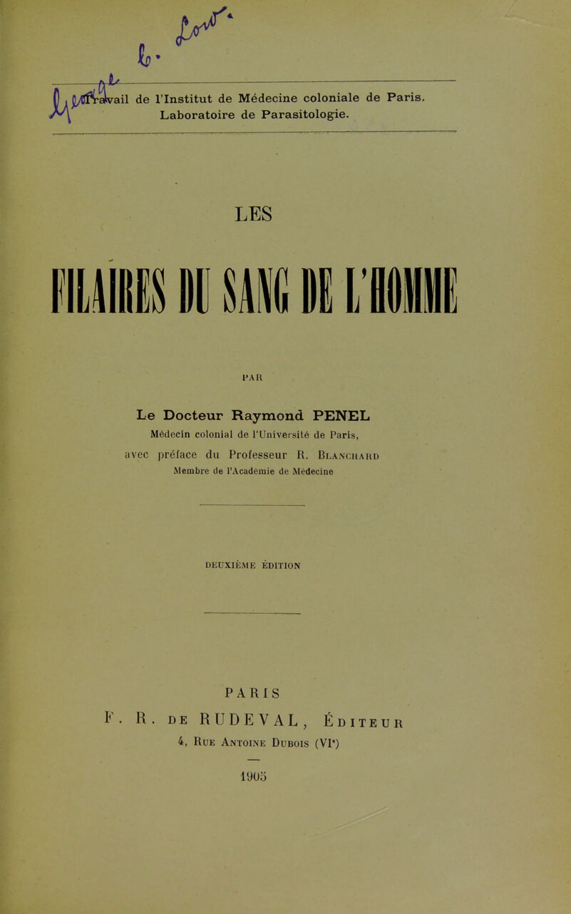 s. ail de l'Institut de Médecine coloniale de Paris. Laboratoire de Parasitolog-ie. LES llim M W L'iii FAR Le Docteur Raymond PENEL Médecin colonial de l'Université de Paris, avec prélace du Professeur R. Blanchard Membre de l'Académie de Médecine DEUXIÈME ÉDITION PARIS F. R. DE RUDEVAL, É DITE U R 4, Rue Antoine Dubois (VI*) 1905