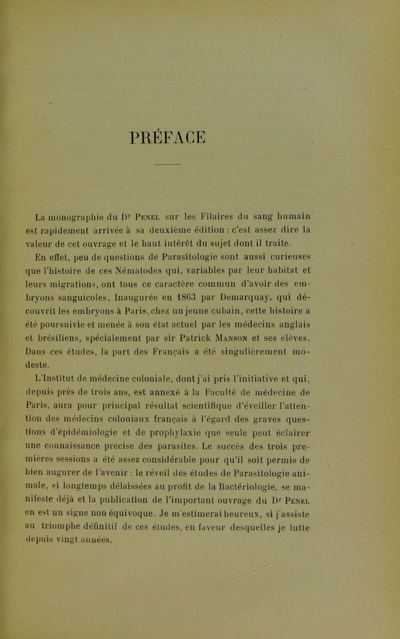 PRÉFACE La monographie du Penel sur les Pilaires du sang humain est rapidement arrivée à sa deuxième édition : c'est assez dire la valeur de cet ouvrage et le haut intérêt du sujet dont il traite. En effet, peu de questions de Parasilologie sont aussi curieuses que l'histoire de ces Nématodes qui, variables par leur habitat et leurs migrations, ont tous ce caractère commun d'avoir des em- bryons sanguicoles. Inaugurée en 1863 pai- Demarquay, qui dé- couvrit les embryons à Paris, chez un jeune cubain, cette histoire a été poursuivie et menée à son état actuel par les médecins anglais et brésiliens, spécialement par sir Patrick Manson et ses élèves. Dans ces études, la part des Français a été singulièrement mo- deste. L'Institut de médecine coloniale, dont j'ai pris l'initiative et qui, depuis près de trois ans, est annexé à la Faculté de médecine de Paris, aura pour principal résultat scientifique d'éveiller l'atten- tion des médecins coloniaux français à l'égard des graves ques- tions d'épidémiologie et de prophylaxie que seule peut éclairer une connaissance précise des parasites. Le succès des trois pre- mières sessions a été assez considérable pour qu'il soit permis de bien augurer de l'avenir : le réveil des études de Parasitologie ani- male, si longtemps délaissées au profit de la Bactériologie, se ma- nifeste déjà et la publication de l'important ouvrage du Penel en est un signe non équivoque. Je m'estimerai heureux, si j'assiste au triomphe définitif de ces études, en faveur desquelles je lutte depuis vingt années.