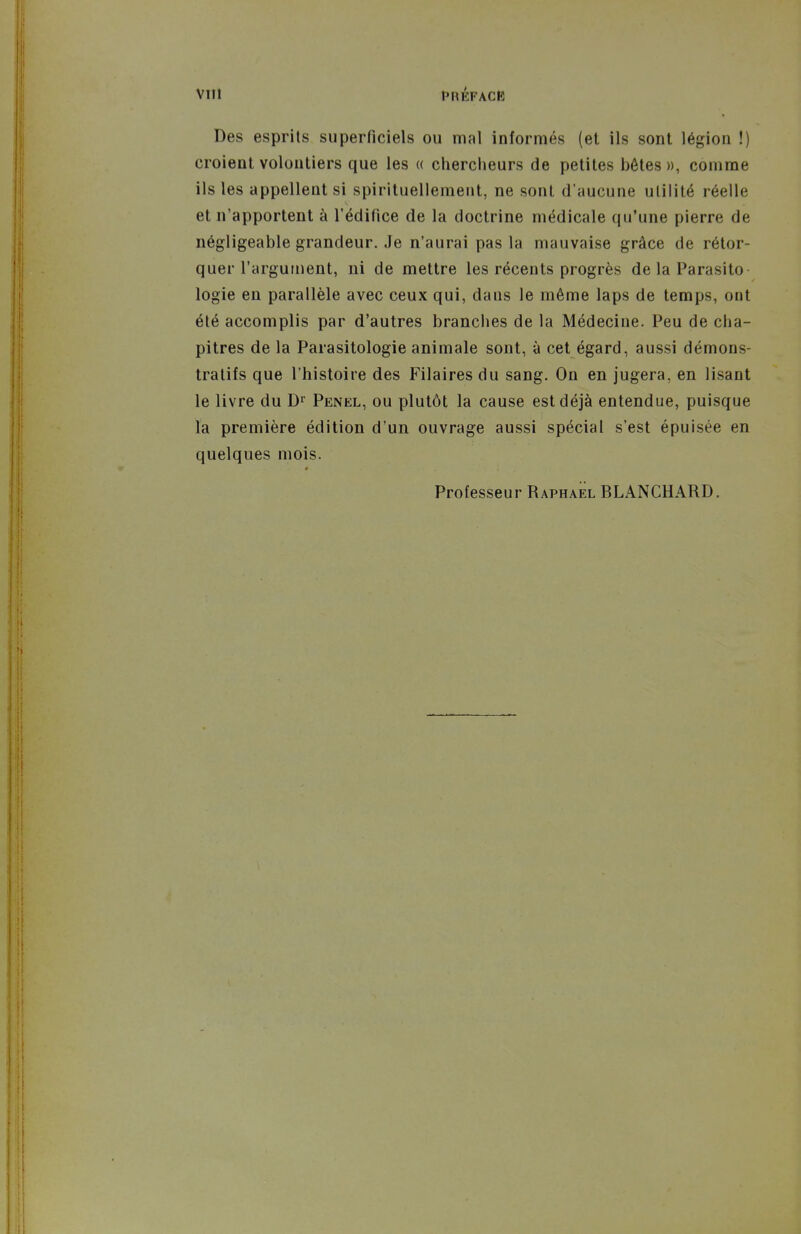VlIl PRÉFACB Des esprits superficiels ou mal informés (et ils sont légion !) croient volontiers que les « chercheurs de petites bêtes», comme ils les appellent si spirituellement, ne sont d'aucune utilité réelle et n'apportent à l'édifice de la doctrine médicale qu'une pierre de négligeable grandeur. Je n'aurai pas la mauvaise grâce de rétor- quer l'argument, ni de mettre les récents progrès de la Parasito logie en parallèle avec ceux qui, dans le même laps de temps, ont été accomplis par d'autres branches de la Médecine. Peu de cha- pitres de la Parasitologie animale sont, à cet égard, aussi démons- tratifs que l'histoire des Filaires du sang. On en jugera, en lisant le livre du Penel, ou plutôt la cause est déjà entendue, puisque la première édition d'un ouvrage aussi spécial s'est épuisée en quelques mois. Professeur Raphaël BLANCHARD.