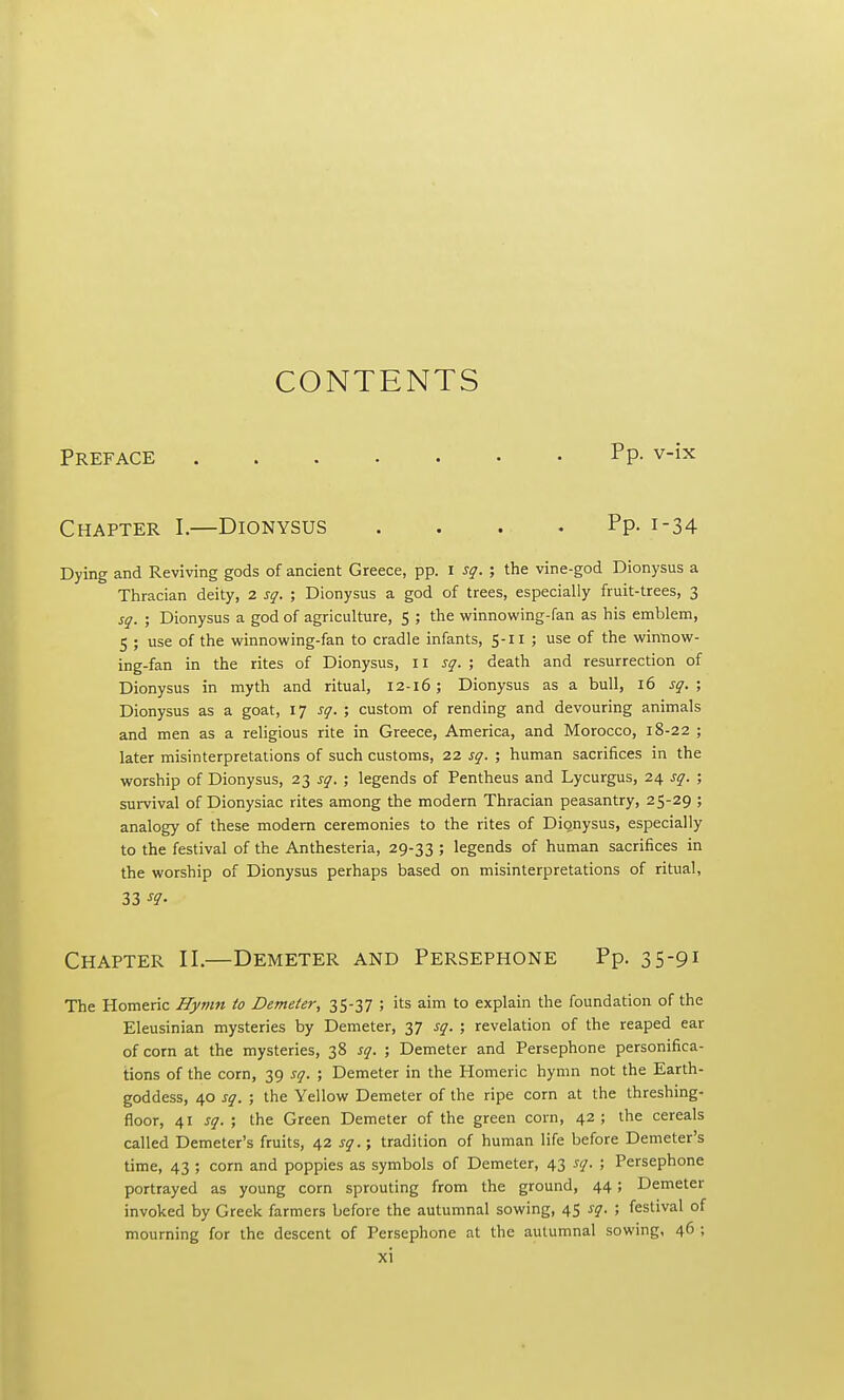 CONTENTS Preface Pp- v-ix Chapter I.—Dionysus . . . .Pp. 1-34 Dying and Reviving gods of ancient Greece, pp. I sq. ; the vine-god Dionysus a Thracian deity, 2 sq. ; Dionysus a god of trees, especially fruit-trees, 3 sq. ; Dionysus a god of agriculture, 5 ; the winnowing-fan as his emblem, 5 ; use of the winnowing-fan to cradle infants, 5-11 ; use of the winnow- ing-fan in the rites of Dionysus, 11 sq. ; death and resurrection of Dionysus in myth and ritual, 12-16; Dionysus as a bull, 16 sq. ; Dionysus as a goat, 17 sq. ; custom of rending and devouring animals and men as a religious rite in Greece, America, and Morocco, 18-22 ; later misinterpretations of such customs, 22 sq. ; human sacrifices in the worship of Dionysus, 23 sq. ; legends of Pentheus and Lycurgus, 24 sq. ; survival of Dionysiac rites among the modern Thracian peasantry, 25-29 ; analogy of these modem ceremonies to the rites of Dionysus, especially to the festival of the Anthesteria, 29-33 ; legends of human sacrifices in the worship of Dionysus perhaps based on misinterpretations of ritual, 33 Chapter II.—Demeter and Persephone Pp. 35-91 The Homeric Hymn to Demeter, 35-37 ; its aim to explain the foundation of the Eleusinian mysteries by Demeter, 37 sq. ; revelation of the reaped ear of corn at the mysteries, 38 sq. ; Demeter and Persephone personifica- tions of the corn, 39 sq. ; Demeter in the Homeric hymn not the Earth- goddess, 40 sq. ; the Yellow Demeter of the ripe corn at the threshing- floor, 41 sq. ; the Green Demeter of the green corn, 42; the cereals called Demeter's fruits, 42 sq.; tradition of human life before Demeter's time, 43 ; corn and poppies as symbols of Demeter, 43 sq. ; Persephone portrayed as young corn sprouting from the ground, 44; Demeter invoked by Greek farmers before the autumnal sowing, 45 sq. ; festival of mourning for the descent of Persephone at the autumnal sowing, 46 ;