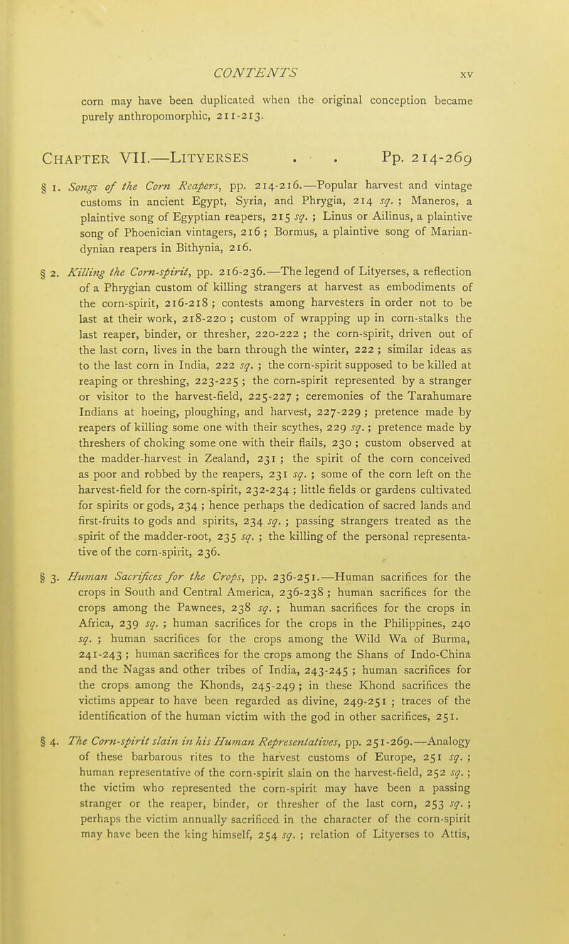 corn may have been duplicated when the original conception became purely anthropomorphic, 211-213. Chapter VII.—Lityerses . . Pp. 214-269 § 1. Songs of the Com Reapers, pp. 214-216.—Popular harvest and vintage customs in ancient Egypt, Syria, and Phrygia, 214 sq. ; Maneros, a plaintive song of Egyptian reapers, 21$ sq. ; Linus or Ailinus, a plaintive song of Phoenician vintagers, 216 ; Bormus, a plaintive song of Marian- dynian reapers in Bithynia, 216. § 2. Killing the Corn-spirit, pp. 216-236.—The legend of Lityerses, a reflection of a Phrygian custom of killing strangers at harvest as embodiments of the corn-spirit, 216-218; contests among harvesters in order not to be last at their work, 218-220 ; custom of wrapping up in corn-stalks the last reaper, binder, or thresher, 220-222 ; the corn-spirit, driven out of the last corn, lives in the barn through the winter, 222 ; similar ideas as to the last corn in India, 222 sq. ; the corn-spirit supposed to be killed at reaping or threshing, 223-225 ; the corn-spirit represented by a stranger or visitor to the harvest-field, 225-227 ; ceremonies of the Tarahumare Indians at hoeing, ploughing, and harvest, 227-229 ; pretence made by reapers of killing some one with their scythes, 229 sq.; pretence made by threshers of choking some one with their flails, 230 ; custom observed at the madder-harvest in Zealand, 231 ; the spirit of the corn conceived as poor and robbed by the reapers, 231 sq. ; some of the corn left on the harvest-field for the corn-spirit, 232-234 ; little fields or gardens cultivated for spirits or gods, 234 ; hence perhaps the dedication of sacred lands and first-fruits to gods and spirits, 234 sq. ; passing strangers treated as the spirit of the madder-root, 235 sq. ; the killing of the personal representa- tive of the corn-spirit, 236. § 3. Human Sacrifices for the Crops, pp. 236-251.—Human sacrifices for the crops in South and Central America, 236-238 ; human sacrifices for the crops among the Pawnees, 238 sq. ; human sacrifices for the crops in Africa, 239 sq. ; human sacrifices for the crops in the Philippines, 240 sq. ; human sacrifices for the crops among the Wild Wa of Burma, 241-243 ; human sacrifices for the crops among the Shans of Indo-China and the Nagas and other tribes of India, 243-245 ; human sacrifices for the crops among the Khonds, 245-249 ; in these Khond sacrifices the victims appear to have been regarded as divine, 249-251 ; traces of the identification of the human victim with the god in other sacrifices, 251. § 4. The Corn-spirit slain in his Human Representatives, pp. 251-269.—Analogy of these barbarous rites to the harvest customs of Europe, 251 sq. ; human representative of the corn-spirit slain on the harvest-field, 252 sq. ; the victim who represented the corn-spirit may have been a passing stranger or the reaper, binder, or thresher of the last corn, 253 sq. ; perhaps the victim annually sacrificed in the character of the corn-spirit may have been the king himself, 254 sq. ; relation of Lityerses to Altis,