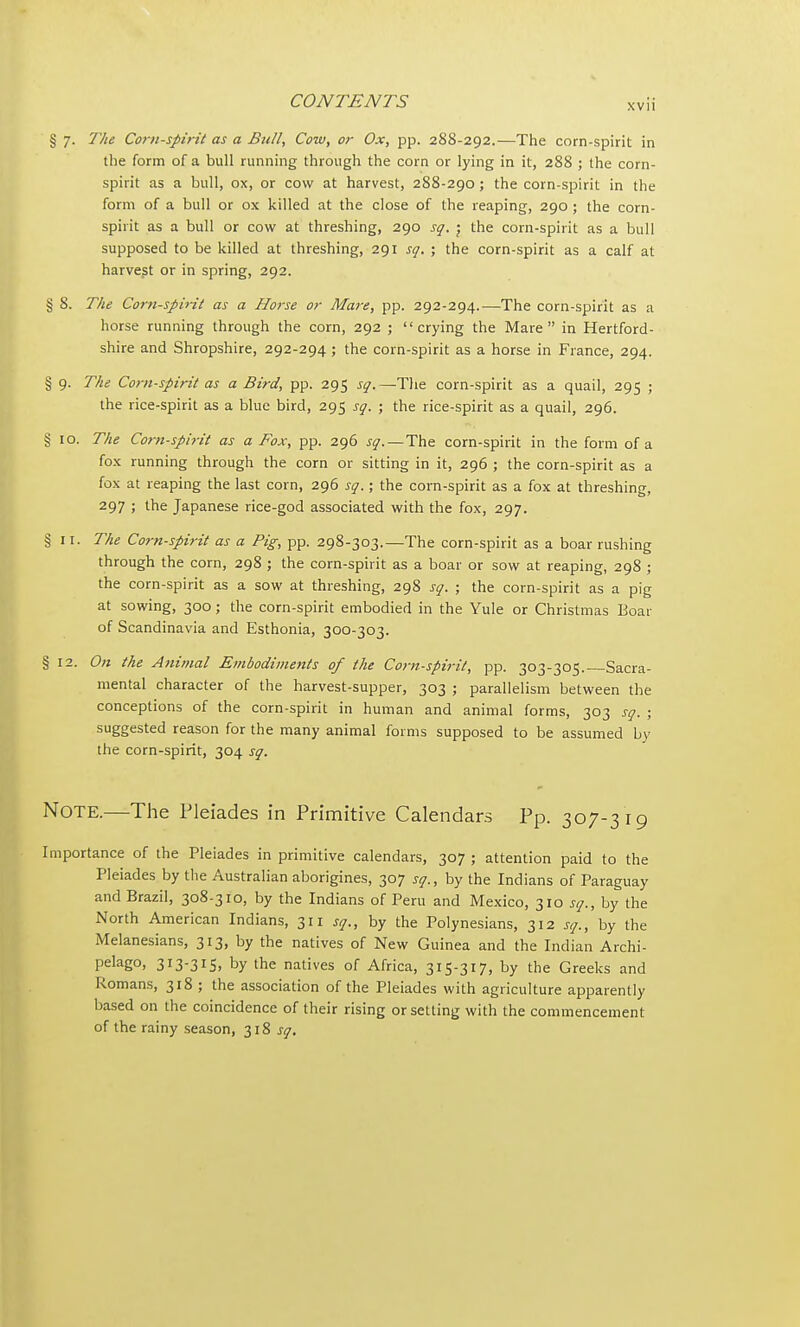 § 7. The Corn-spirit as a Bull, Cow, or Ox, pp. 288-292.—The corn-spirit in the form of a bull running through the corn or lying in it, 288 ; the corn- spirit as a bull, ox, or cow at harvest, 288-290 ; the corn-spirit in the form of a bull or ox killed at the close of the reaping, 290 ; the corn- spirit as a bull or cow at threshing, 290 sq. ; the corn-spirit as a bull supposed to be killed at threshing, 291 sq. ; the corn-spirit as a calf at harvest or in spring, 292. § 8. The Corn-spirit as a Horse or Mare, pp. 292-294.—The corn-spirit as a horse running through the corn, 292 ; crying the Mare in Hertford- shire and Shropshire, 292-294 ; the corn-spirit as a horse in France, 294. § 9. The Corn-spirit as a Bird, pp. 295 sq.—The corn-spirit as a quail, 295 ; the rice-spirit as a blue bird, 295 sq. ; the rice-spirit as a quail, 296. § 10. The Corn-spirit as a Fox, pp. 296 sq.—The corn-spirit in the form of a fox running through the corn or sitting in it, 296 ; the corn-spirit as a fox at reaping the last corn, 296 sq.; the corn-spirit as a fox at threshing, 297 ; the Japanese rice-god associated with the fox, 297. §11. The Corn-spirit as a Pig, pp. 298-303.—The corn-spirit as a boar rushing through the corn, 298 ; the corn-spirit as a boar or sow at reaping, 298 ; the corn-spirit as a sow at threshing, 298 sq. ; the corn-spirit as a pig at sowing, 300; the corn-spirit embodied in the Yule or Christmas Boar of Scandinavia and Esthonia, 300-303. § 12. On the Animal Embodiments of the Corn-spirit, pp. 303-305. Sacra- mental character of the harvest-supper, 303 ; parallelism between the conceptions of the corn-spirit in human and animal forms, 303 sq. ; suggested reason for the many animal forms supposed to be assumed by the corn-spirit, 304 sq. Note.—The Pleiades in Primitive Calendars Pp. 307-319 Importance of the Pleiades in primitive calendars, 307 ; attention paid to the Pleiades by the Australian aborigines, 307 sq., by the Indians of Paraguay and Brazil, 308-310, by the Indians of Peru and Mexico, 310 sq., by the North American Indians, 311 sq., by the Polynesians, 312 sq., by the Melanesians, 313, by the natives of New Guinea and the Indian Archi- pelago, 313-315, by the natives of Africa, 315-317, by the Greeks and Romans, 318 ; the association of the Pleiades with agriculture apparently based on the coincidence of their rising or setting with the commencement of the rainy season, 318 sq.