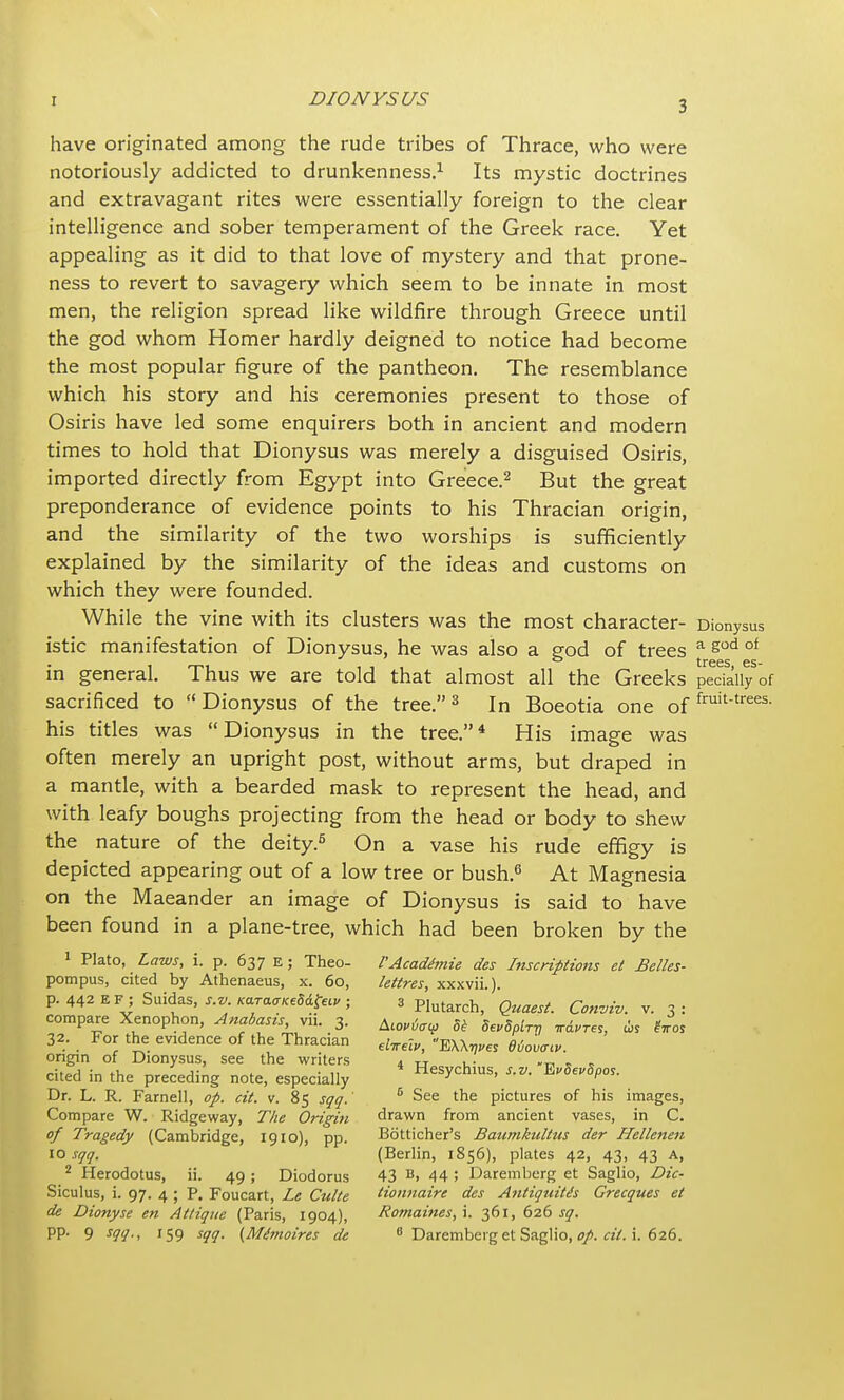 have originated among the rude tribes of Thrace, who were notoriously addicted to drunkenness.1 Its mystic doctrines and extravagant rites were essentially foreign to the clear intelligence and sober temperament of the Greek race. Yet appealing as it did to that love of mystery and that prone- ness to revert to savagery which seem to be innate in most men, the religion spread like wildfire through Greece until the god whom Homer hardly deigned to notice had become the most popular figure of the pantheon. The resemblance which his story and his ceremonies present to those of Osiris have led some enquirers both in ancient and modern times to hold that Dionysus was merely a disguised Osiris, imported directly from Egypt into Greece.2 But the great preponderance of evidence points to his Thracian origin, and the similarity of the two worships is sufficiently explained by the similarity of the ideas and customs on which they were founded. While the vine with its clusters was the most character- Dionysus istic manifestation of Dionysus, he was also a god of trees a god of trees es_ in general. Thus we are told that almost all the Greeks peckiiy of sacrificed to Dionysus of the tree.3 In Boeotia one of fruittrees- his titles was Dionysus in the tree.4 His image was often merely an upright post, without arms, but draped in a mantle, with a bearded mask to represent the head, and with leafy boughs projecting from the head or body to shew the nature of the deity.6 On a vase his rude effigy is depicted appearing out of a low tree or bush.6 At Magnesia on the Maeander an image of Dionysus is said to have been found in a plane-tree, which had been broken by the 1 Plato, Laws, i. p. 637 E; Theo- VAcadimie des Inscriptions el Belles- pompus, cited by Athenaeus, x. 60, lettres, xxxvii.). p. 442 EF; Suidas, s.v Kara^eU^ ; 3 Plutarch, Quaest. Conviv. v. 3: compare Xenophon, Anabasis, vii. 3. Al0I/6al{J w Sei/S [ ^ 6f ^ 32. For the evidence of the Thracian rf„& «E\\V^ 06ov<rcv. origin of Dionysus, see the writers , „ . • - . cited in the preceding note, especially Hesychius, s.v. VvSevSpos. Dr. L. R. Farnell, op. cit. v. 85 sqq.' 5 See the pictures of his images, Compare W. Ridgeway, The Origin drawn from ancient vases, in C. of Tragedy (Cambridge, 1910), pp. Botticher's Baumkultus der Hellenen io sqq, (Berlin, 1856), plates 42, 43, 43 a, 2 Herodotus, ii. 49 ; Diodorus 43 B» 44 ; Daremberg et Saglio, Dic- Siculus, i. 97. 4 ; P. Foucart, Le Culte tionnaire des Antiquitis Grecques et de Dionyse en Attique (Paris, 1904), Romanies, \. 361, 626 sq. pp. 9 sqq., 159 sqq. {Mttmoires de 8 Daremberg et Saglio, op. cit. i. 626.