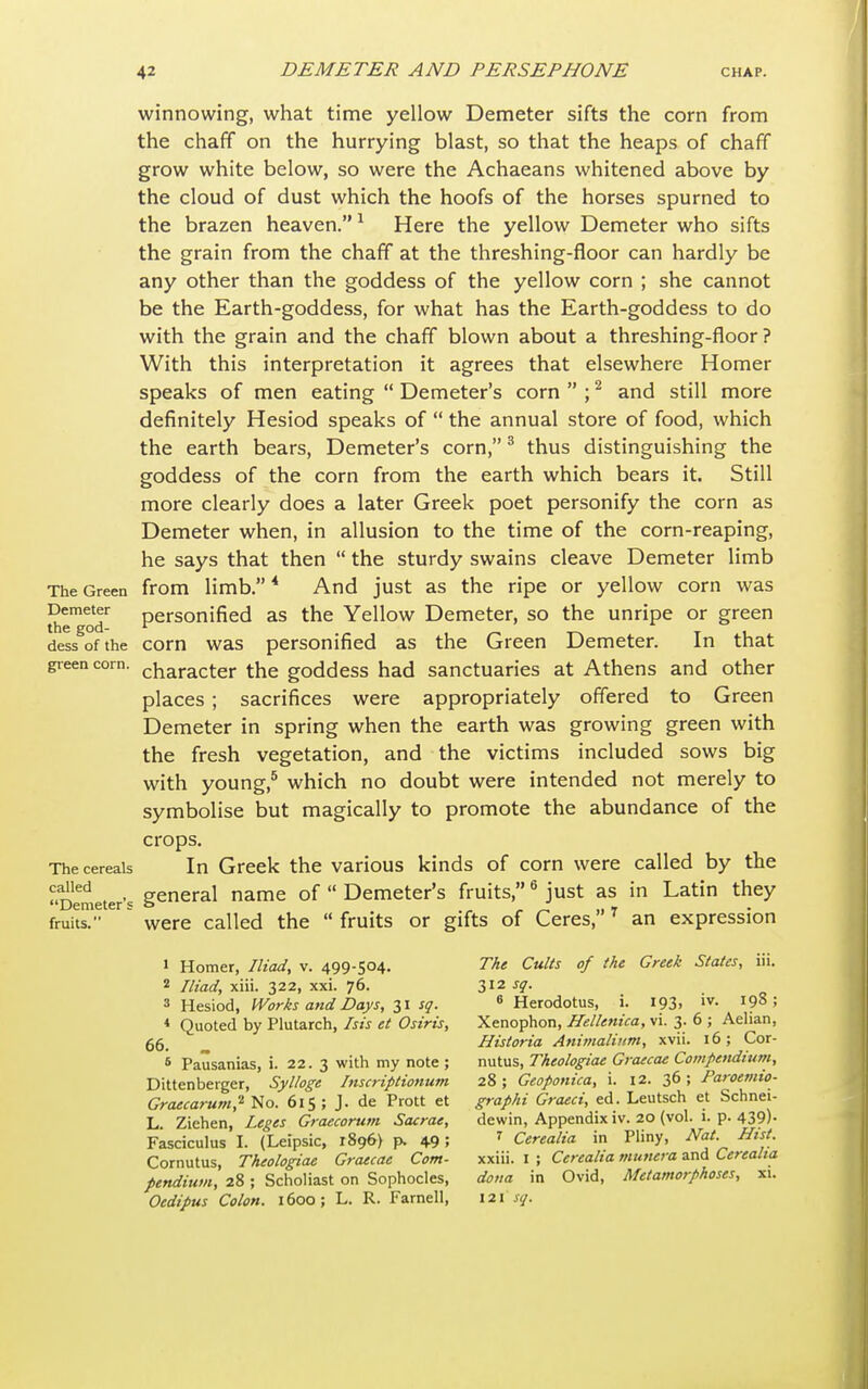 winnowing, what time yellow Demeter sifts the corn from the chaff on the hurrying blast, so that the heaps of chaff grow white below, so were the Achaeans whitened above by the cloud of dust which the hoofs of the horses spurned to the brazen heaven.1 Here the yellow Demeter who sifts the grain from the chaff at the threshing-floor can hardly be any other than the goddess of the yellow corn ; she cannot be the Earth-goddess, for what has the Earth-goddess to do with the grain and the chaff blown about a threshing-floor? With this interpretation it agrees that elsewhere Homer speaks of men eating  Demeter's corn  ;2 and still more definitely Hesiod speaks of  the annual store of food, which the earth bears, Demeter's corn,3 thus distinguishing the goddess of the corn from the earth which bears it. Still more clearly does a later Greek poet personify the corn as Demeter when, in allusion to the time of the corn-reaping, he says that then  the sturdy swains cleave Demeter limb The Green from limb.4 And just as the ripe or yellow corn was the^oT personified as the Yellow Demeter, so the unripe or green dess of the com was personified as the Green Demeter. In that green com. character the goddess had sanctuaries at Athens and other places; sacrifices were appropriately offered to Green Demeter in spring when the earth was growing green with the fresh vegetation, and the victims included sows big with young,5 which no doubt were intended not merely to symbolise but magically to promote the abundance of the crops. The cereals In Greek the various kinds of corn were called by the f,arlled . • general name of  Demeter's fruits,6 just as in Latin they Demeter s & Z „ » fruits. were called the  fruits or gifts of Ceres,' an expression 1 Homer, Iliad, v. 499-504. The Cults of the Greek States, iii. 2 Iliad, xiii. 322, xxi. 76. 312 sq. 3 Hesiod, Works and Days, 31 sq. 6 Herodotus, i. 193. lv- 19»; 4 Quoted by Plutarch, /sis et Osiris, Xenophon, Hellenica, vi. 3. 6 ; Aehan, 66. Historia Animalium, xvii. 16; Cor- * Pausanias, i. 22. 3 with my note ; nutus, Theologiae Graecae Compendium, Dittenberger, Sylloge Inscriptionum 28 ; Geoponica, i. 12. 36 ; Paroemio- Graecarum,'1 No. 615 ; J. de Prott et graphi Graeci, ed. Leutsch et Schnei- L. Ziehen, Leges Graecorum Sacrae, dewin, Appendix iv. 20 (vol. i. p. 439)- Fasciculus I. (Leipsic, 1896) p. 49 5 7 Cerealia in Pliny, Nat Hist. Cornutus, Theologiae Graecae Com- xxiii. I ; Cerealia munera and Cerealia pendium, 28; Scholiast on Sophocles, dona in Ovid, Metamorphoses, xi.