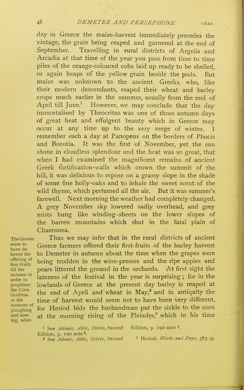 CHAP. day in Greece the maize-harvest immediately precedes the vintage, the grain being reaped and garnered at the end of September. Travelling in rural districts of Argolis and Arcadia at that time of the year you pass from time to time piles of the orange-coloured cobs laid up ready to be shelled, or again heaps of the yellow grain beside the pods. But maize was unknown to the ancient Greeks, who, like their modern descendants, reaped their wheat and barley crops much earlier in the summer, usually from the end of April till June.1 However, we may conclude that the day immortalised by Theocritus was one of those autumn days of great heat and effulgent beauty which in Greece may occur at any time up to the very verge of winter. I remember such a day at Panopeus on the borders of Phocis and Boeotia. It was the first of November, yet the sun shone in cloudless splendour and the heat was so great, that when I had examined the magnificent remains of ancient Greek fortification-walls which crown the summit of the hill, it was delicious to repose on a grassy slope in the shade of some fine holly-oaks and to inhale the sweet scent of the wild thyme, which perfumed all the air. But it was summer's farewell. Next morning the weather had completely changed. A grey November sky lowered sadly overhead, and grey mists hung like winding-sheets on the lower slopes of the barren mountains which shut in the fatal plain of Chaeronea. TheGreeks Thus we may infer that in the rural districts of ancient seem to Greece farmers offered their first-fruits of the barley harvest have de- m * ferred the to Demeter in autumn about the time when the grapes were fireTfruit^ being trodden in the wine-presses and the ripe apples and till the pears littered the ground in the orchards. At first sight the orde™toin lateness of the festival in the year is surprising; for in the propitiate lowlands of Greece at the present day barley is reaped at GoddesT the end °f APril and wheat in May,2 and in antiquity the at the time of harvest would seem not to have been very different, ploughing for Hesiod bids the husbandman put the sickle to the corn and sow- at ^he morning rising of the Pleiades,8 which in his time ing, when 1 See Adonis, Attis, Osiris, Second Edition, p. 190 note 2 Edition, p. 190 note2. 2 See Adonis, Attis, Osiris, Second 3 Hesiod, Works and Days, 383 sq.