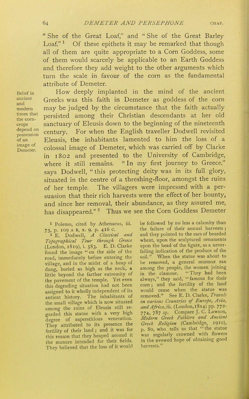 Belief in ancient and modern times that the corn- crops depend on possession of an image of Demeter.  She of the Great Loaf, and  She of the Great Barley Loaf. 1 Of these epithets it may be remarked that though all of them are quite appropriate to a Corn Goddess, some of them would scarcely be applicable to an Earth Goddess and therefore they add weight to the other arguments which turn the scale in favour of the corn as the fundamental attribute of Demeter. How deeply implanted in the mind of the ancient Greeks was this faith in Demeter as goddess of the corn may be judged by the circumstance that the faith actually persisted among their Christian descendants at her old sanctuary of Eleusis down to the beginning of the nineteenth century. For when the English traveller Dodwell revisited Eleusis, the inhabitants lamented to him the loss of a colossal image of Demeter, which was carried off by Clarke in 1802 and presented to the University of Cambridge, where it still remains.  In my first journey to Greece, says Dodwell,  this protecting deity was in its full glory, situated in the centre of a threshing-floor, amongst the ruins of her temple. The villagers were impressed with a per- suasion that their rich harvests were the effect of her bounty, and since her removal, their abundance, as they assured me, has disappeared. 2 Thus we see the Corn Goddess Demeter be followed by no less a calamity than the failure of their annual harvests ; and they pointed to the ears of bearded wheat, upon the sculptured ornaments upon the head of the figure, as a never- failing indication of the produce of the soil. When the statue was about to be removed, a general murmur ran among the people, the women joining in the clamour. They had been always, they said,  famous for their corn; and the fertility of the land would cease when the statue was removed. See E. D. Clarke, Travels in various Countries of Europe, Asia, and Africa, \\\. (London, 1814) pp. 772- 774> 787 sa- Compare J. C. Lawson, Modertt Greek Folklore and Ancient Greek Religion (Cambridge, 1910), p. 80, who tells us that the statue was regularly crowned with flowers in the avowed hope of obtaining good harvests. 1 Polemo, cited by Athenaeus, iii. 73, p. 109 A B, x. 9. p. 416 c. 2 E. Dodwell, A Classical and Topographical Tour through Greece (London, 1819), i. 583. E. D. Clarke found the image on the side of the road, immediately before entering the village, and in the midst of a heap of dung, buried as high as the neck', a little beyond the farther extremity of the pavement of the temple. Yet even this degrading situation had not been assigned to it wholly independent of its antient history. The inhabitants of the small village which is now situated among the ruins of Eleusis still re- garded this statue with a very high degree of superstitious veneration. They attributed to its presence the fertility of their land ; and it was for this reason that they heaped around it the manure intended for their fields. They believed that the loss of it would