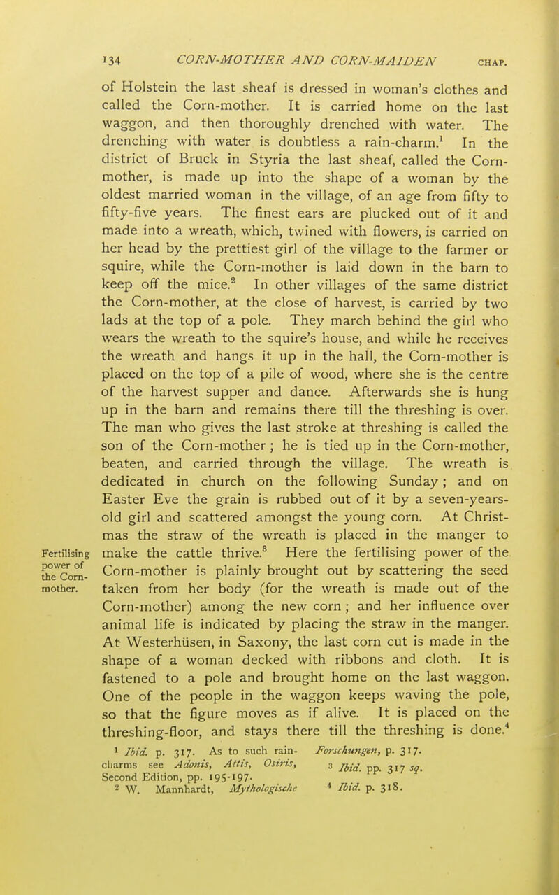 Fertilising power of the Corn- mother. of Holstein the last sheaf is dressed in woman's clothes and called the Corn-mother. It is carried home on the last waggon, and then thoroughly drenched with water. The drenching with water is doubtless a rain-charm.1 In the district of Bruck in Styria the last sheaf, called the Corn- mother, is made up into the shape of a woman by the oldest married woman in the village, of an age from fifty to fifty-five years. The finest ears are plucked out of it and made into a wreath, which, twined with flowers, is carried on her head by the prettiest girl of the village to the farmer or squire, while the Corn-mother is laid down in the barn to keep off the mice.2 In other villages of the same district the Corn-mother, at the close of harvest, is carried by two lads at the top of a pole. They march behind the girl who wears the wreath to the squire's house, and while he receives the wreath and hangs it up in the hall, the Corn-mother is placed on the top of a pile of wood, where she is the centre of the harvest supper and dance. Afterwards she is hung up in the barn and remains there till the threshing is over. The man who gives the last stroke at threshing is called the son of the Corn-mother ; he is tied up in the Corn-mother, beaten, and carried through the village. The wreath is dedicated in church on the following Sunday; and on Easter Eve the grain is rubbed out of it by a seven-years- old girl and scattered amongst the young corn. At Christ- mas the straw of the wreath is placed in the manger to make the cattle thrive.8 Here the fertilising power of the Corn-mother is plainly brought out by scattering the seed taken from her body (for the wreath is made out of the Corn-mother) among the new corn ; and her influence over animal life is indicated by placing the straw in the manger. At Westerhiisen, in Saxony, the last corn cut is made in the shape of a woman decked with ribbons and cloth. It is fastened to a pole and brought home on the last waggon. One of the people in the waggon keeps waving the pole, so that the figure moves as if alive. It is placed on the threshing-floor, and stays there till the threshing is done.4 1 Ibid. p. 317. As to such rain- Forschungen, p. 317. charms see Adonis, Attis, Osiris, 3 ^ 317 J?. Second Edition, pp. 195-197- 2 W. Mannhardt, Mythologische 4 Ibid. p. 318.