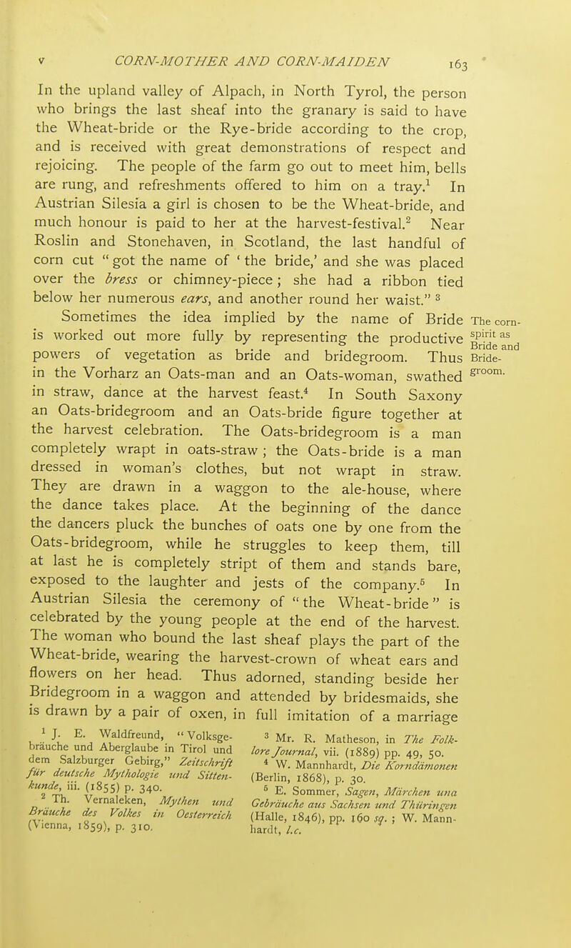 In the upland valley of Alpach, in North Tyrol, the person who brings the last sheaf into the granary is said to have the Wheat-bride or the Rye-bride according to the crop, and is received with great demonstrations of respect and rejoicing. The people of the farm go out to meet him, bells are rung, and refreshments offered to him on a tray.1 In Austrian Silesia a girl is chosen to be the Wheat-bride, and much honour is paid to her at the harvest-festival.2 Near Roslin and Stonehaven, in Scotland, the last handful of corn cut  got the name of ' the bride,' and she was placed over the dress or chimney-piece; she had a ribbon tied below her numerous ears, and another round her waist. 3 Sometimes the idea implied by the name of Bride The corn- is worked out more fully by representing- the productive lpirit as r „• , . , ,,7, Bnde and powers of vegetation as bride and bridegroom. Thus Bride- in the Vorharz an Oats-man and an Oats-woman, swathed groom' in straw, dance at the harvest feast.4 In South Saxony an Oats-bridegroom and an Oats-bride figure together at the harvest celebration. The Oats-bridegroom is a man completely wrapt in oats-straw ; the Oats-bride is a man dressed in woman's clothes, but not wrapt in straw. They are drawn in a waggon to the ale-house, where the dance takes place. At the beginning of the dance the dancers pluck the bunches of oats one by one from the Oats-bridegroom, while he struggles to keep them, till at last he is completely stript of them and stands bare, exposed to the laughter and jests of the company.5 In Austrian Silesia the ceremony of the Wheat-bride is celebrated by the young people at the end of the harvest. The woman who bound the last sheaf plays the part of the Wheat-bride, wearing the harvest-crown of wheat ears and flowers on her head. Thus adorned, standing beside her Bridegroom in a waggon and attended by bridesmaids, she is drawn by a pair of oxen, in full imitation of a marriage k » J; E^ yialdffeud>. Volksge- 3 Mr. R< Matheson, in The Folk- brauche und Aberglaube m Tirol und lore Journal, vii. (1889) pp. 49, 50. dem Salzburger Gebirg, Zcitschrifl * W. Mannhardt, Die Komdamonen fur deutsche Mylhologie und Sitten- (Berlin, 1868), p 30 hundeHi. (1855) P. 340. 6 E. Sommer, Sagen, Mdrchen una lh. Vernaleken, My then und Gebrauchc aus Sachsen und Thiirinren Brauche <Us Volkes in Oeslerreich (Halle, 1846), pp. 160 so. ; W. Mann- (Wnna, 1859), p. 310. hardt Ut ' n /