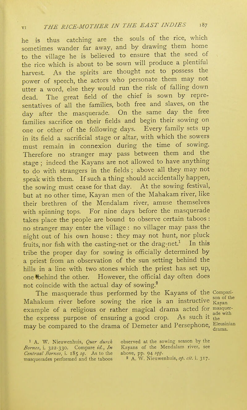 he is thus catching are the souls of the rice, which sometimes wander far away, and by drawing them home to the village he is believed to ensure that the seed of the rice which is about to be sown will produce a plentiful harvest. As the spirits are thought not to possess the power of speech, the actors who personate them may not utter a word, else they would run the risk of falling down dead. The great field of the chief is sown by repre- sentatives of all the families, both free and slaves, on the day after the masquerade. On the same day the free families sacrifice on their fields and begin their sowing on one or other of the following days. Every family sets up in its field a sacrificial stage or altar, with which the sowers must remain in connexion during the time of sowing. Therefore no stranger may pass between them and the stage ; indeed the Kayans are not allowed to have anything to do with strangers in the fields ; above all they may not speak with them. If such a thing should accidentally happen, the sowing must cease for that day. At the sowing festival, but at no other time, Kayan men of the Mahakam river, like their brethren of the Mendalam river, amuse themselves with spinning tops. For nine days before the masquerade takes place the people are bound to observe certain taboos : no stranger may enter the village: no villager may pass the night out of his own house : they may not hunt, nor pluck fruits, nor fish with the casting-net or the drag-net.1 In this tribe the proper day for sowing is officially determined by a priest from an observation of the sun setting behind the hills in a line with two stones which the priest has set up, onetbehind the other. However, the official day often does not coincide with the actual day of sowing.2 The masquerade thus performed by the Kayans of the Compari- _, , , . , r . , . . ,. son of the Mahakum river before sowing the rice is an instructive Kayan example of a religious or rather magical drama acted for masquer- r 0 0 . , . ade with the express purpose of ensuring a good crop. As such it the may be compared to the drama of Demeter and Persephone, ^sania' 1 A. W. Nieuwenhuis, Quer durch observed at the sowing season by the Borneo, i. 322-330. Compare id., In Kayans of the Mendalam river, see Centraal Borneo, i. 185 sq. As to the above, pp. 94 sqq. masquerades performed and the taboos 2 A. W. Nieuwenhuis, op. cit. i. 317.