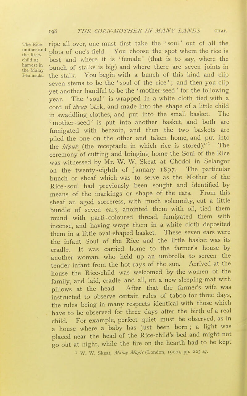 The Rice- ripe all over, one must first take the ' soul' out of all the mother and piots Qf one's field. You choose the spot where the rice is the Rice- V * child at best and where it is ' female (that is to say, where the theMSaiay Duncn of stalks is big) and where there are seven joints in Peninsula, the stalk. You begin with a bunch of this kind and clip seven stems to be the ' soul of the rice'; and then you clip yet another handful to be the ' mother-seed ' for the following year. The 1 soul' is wrapped in a white cloth tied with a cord of terap bark, and made into the shape of a little child in swaddling clothes, and put into the small basket. The ' mother -seed' is put into another basket, and both are fumigated with benzoin, and then the two baskets are piled the one on the other and taken home, and put into the kepuk (the receptacle in which rice is stored).1 The ceremony of cutting and bringing home the Soul of the Rice was witnessed by Mr. W. W. Skeat at Chodoi in Selangor on the twenty-eighth of January 1897. The particular bunch or sheaf which was to serve as the Mother of the Rice-soul had previously been sought and identified by means of the markings or shape of the ears. From this sheaf an aged sorceress, with much solemnity, cut a little bundle of seven ears, anointed them with oil, tied them round with parti-coloured thread, fumigated them with incense, and having wrapt them in a white cloth deposited them in a little oval-shaped basket. These seven ears were the infant Soul of the Rice and the little basket was its cradle. It was carried home to the farmer's house by another woman, who held up an umbrella to screen the tender infant from the hot rays of the sun. Arrived at the house the Rice-child was welcomed by the women of the family, and laid, cradle and all, on a new sleeping-mat with pillows at the head. After that the farmer's wife was instructed to observe certain rules of taboo for three days, the rules being in many respects identical with those which have to be observed for three days after the birth of a real child. For example, perfect quiet must be observed, as in a house where a baby has just been born ; a light was placed near the head of the Rice-child's bed and might not go out at night, while the fire on the hearth had to be kept 1 W. W. Skeat, Malay Magic (London, 1900), pp. 225 so.