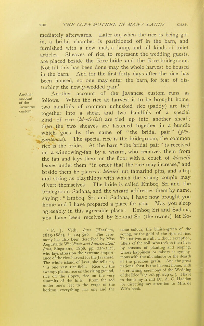 Another account of the Javanese custom. mediately afterwards. Later on, when the rice is being got in, a bridal chamber is partitioned off in the barn, and furnished with a new mat, a lamp, and all kinds of toilet articles. Sheaves of rice, to represent the wedding guests, are placed beside the Rice-bride and the Rice-bridegroom. Not till this has been done may the whole harvest be housed in the barn. And for the first forty days after the rice has been housed, no one may enter the barn, for fear of dis- turbing the newly-wedded pair.1 Another account of the Javanese custom runs as follows. When the rice at harvest is to be brought home, two handfuls of common unhusked rice (paddy) are tied together into a sheaf, and two handfuls of a special kind of rice (kleefrijst) are tied up into another sheaf; then the two sheaves are fastened together in a bundle which goes by the name of  the bridal pair (J>en- gantenari). The special rice is the bridegroom, the common rice is the bride. At the barn  the bridal pair  is received on a winnowing-fan by a wizard, who removes them from the fan and lays them on the floor with a couch of kloewih leaves under them  in order that the rice may increase, and beside them he places a kemiri nut, tamarind pips, and a top and string as playthings with which the young couple may divert themselves. The bride is called Emboq Sri and the bridegroom Sadana, and the wizard addresses them by name, saying :  Emboq Sri and Sadana, I have now brought you home and I have prepared a place for you. May you sleep agreeably in this agreeable place ! Emboq Sri and Sadana, you have been received by So-and-So (the owner), let So- 1 P. J. Veth, Java (Haarlem, 1875-1884), i. 524-526. The cere- mony has also been described by Miss Augusta de Wit {Fads and Fancies about Java, Singapore, 1898, pp. 229-241), who lays stress on the extreme import- ance of the rice-harvest for the Javanese. The whole island of Java, she tells us, is one vast rice-field. Rice on the swampy plains, rice on the rising ground, rice on the slopes, rice on the very summits of the hills. From the sod under one's feet to the verge of the horizon, everything has one and the same colour, the bluish-green of the young, or the gold of the ripened rice. The natives are all, without exception, tillers of the soil, who reckon their lives by seasons of planting and reaping, whose happiness or misery is synony- mous with the abundance or the dearth of the precious grain. And the great national feast is the harvest home, with its crowning ceremony of the Wedding of the Rice  (op. cit. pp. 229 sq.). I have to thank my friend Dr. A. C. Iladdon for directing my attention to Miss de Wit's book.