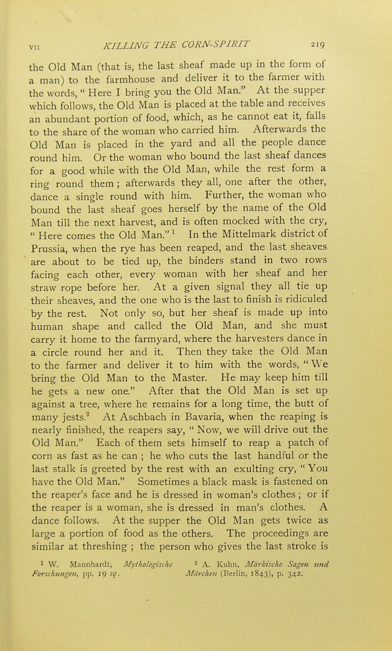 the Old Man (that is, the last sheaf made up in the form of a man) to the farmhouse and deliver it to the farmer with the words,  Here I bring you the Old Man. At the supper which follows, the Old Man is placed at the table and receives an abundant portion of food, which, as he cannot eat it, falls to the share of the woman who carried him. Afterwards the Old Man is placed in the yard and all the people dance round him. Or the woman who bound the last sheaf dances for a good while with the Old Man, while the rest form a ring round them ; afterwards they all, one after the other, dance a single round with him. Further, the woman who bound the last sheaf goes herself by the name of the Old Man till the next harvest, and is often mocked with the cry,  Here comes the Old Man. 1 In the Mittelmark district of Prussia, when the rye has been reaped, and the last sheaves are about to be tied up, the binders stand in two rows facing each other, every woman with her sheaf and her straw rope before her. At a given signal they all tie up their sheaves, and the one who is the last to finish is ridiculed by the rest. Not only so, but her sheaf is made up into human shape and called the Old Man, and she must carry it home to the farmyard, where the harvesters dance in a circle round her and it. Then they take the Old Man to the farmer and deliver it to him with the words,  We bring the Old Man to the Master. He may keep him till he gets a new one. After that the Old Man is set up against a tree, where he remains for a long time, the butt of many jests.2 At Aschbach in Bavaria, when the reaping is nearly finished, the reapers say,  Now, we will drive out the Old Man. Each of them sets himself to reap a patch of corn as fast as he can ; he who cuts the last handful or the last stalk is greeted by the rest with an exulting cry,  You have the Old Man. Sometimes a black mask is fastened on the reaper's face and he is dressed in woman's clothes ; or if the reaper is a woman, she is dressed in man's clothes. A dance follows. At the supper the Old Man gets twice as large a portion of food as the others. The proceedings are similar at threshing ; the person who gives the last stroke is 1 W. Mannhardt, Mythologische 2 A. Kuhn, Mdrkische Sagen tend Forschtengett, pp. 19 sq. Mdrchen (Berlin, 1843), p. 342.