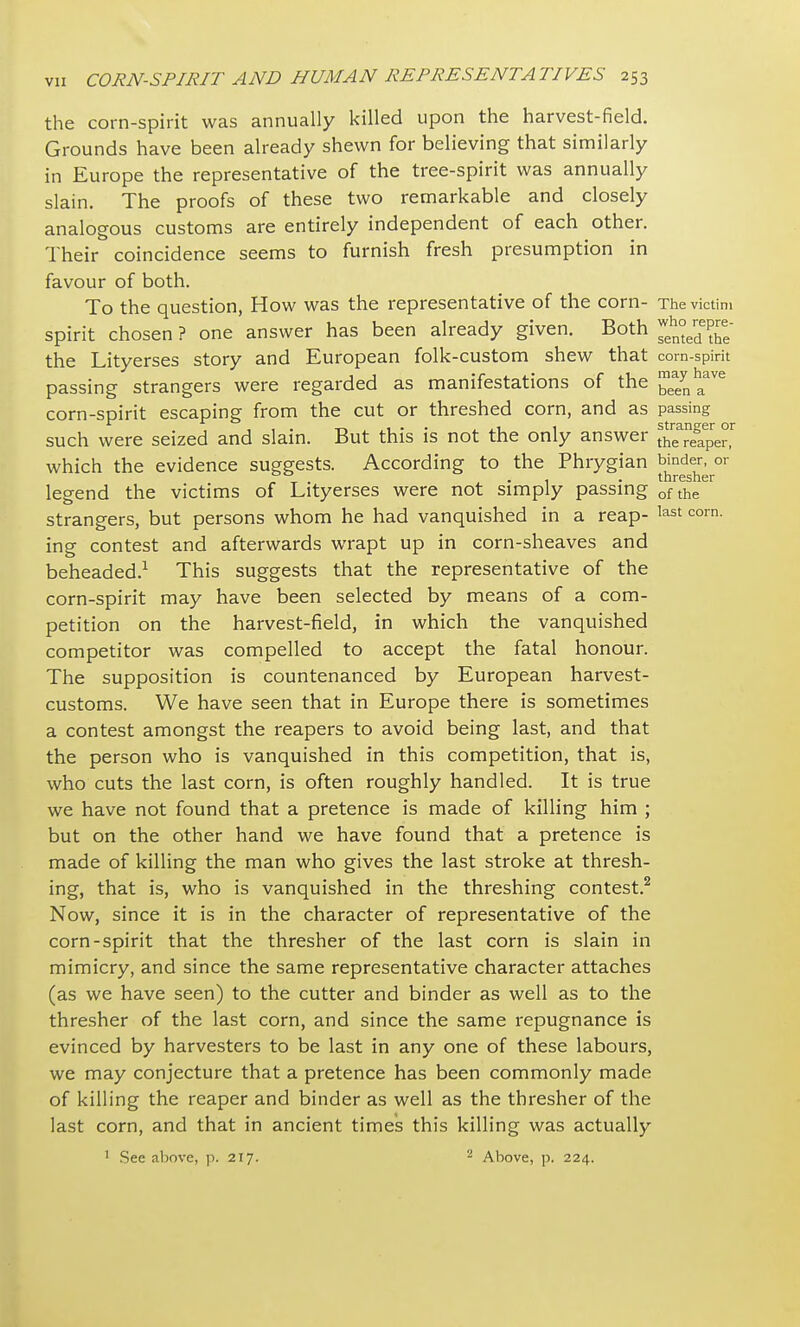 the corn-spirit was annually killed upon the harvest-field. Grounds have been already shewn for believing that similarly in Europe the representative of the tree-spirit was annually slain. The proofs of these two remarkable and closely analogous customs are entirely independent of each other. Their coincidence seems to furnish fresh presumption in favour of both. To the question, How was the representative of the corn- The victim spirit chosen ? one answer has been already given. Both the Lityerses story and European folk-custom shew that corn-spirit passing strangers were regarded as manifestations of the ^ynhaave corn-spirit escaping from the cut or threshed corn, and as passing .... -n. , , 1 • ■ 1 stranger or such were seized and slain. .But this is not tne only answer the reaper, which the evidence suggests. According to the Phrygian binder, or . thresher legend the victims of Lityerses were not simply passing ofthe strangers, but persons whom he had vanquished in a reap- last corn- ing contest and afterwards wrapt up in corn-sheaves and beheaded.1 This suggests that the representative of the corn-spirit may have been selected by means of a com- petition on the harvest-field, in which the vanquished competitor was compelled to accept the fatal honour. The supposition is countenanced by European harvest- customs. We have seen that in Europe there is sometimes a contest amongst the reapers to avoid being last, and that the person who is vanquished in this competition, that is, who cuts the last corn, is often roughly handled. It is true we have not found that a pretence is made of killing him ; but on the other hand we have found that a pretence is made of killing the man who gives the last stroke at thresh- ing, that is, who is vanquished in the threshing contest.2 Now, since it is in the character of representative of the corn-spirit that the thresher of the last corn is slain in mimicry, and since the same representative character attaches (as we have seen) to the cutter and binder as well as to the thresher of the last corn, and since the same repugnance is evinced by harvesters to be last in any one of these labours, we may conjecture that a pretence has been commonly made of killing the reaper and binder as well as the thresher of the last corn, and that in ancient times this killing was actually 1 See above, p. 217. 2 Above, p. 224.