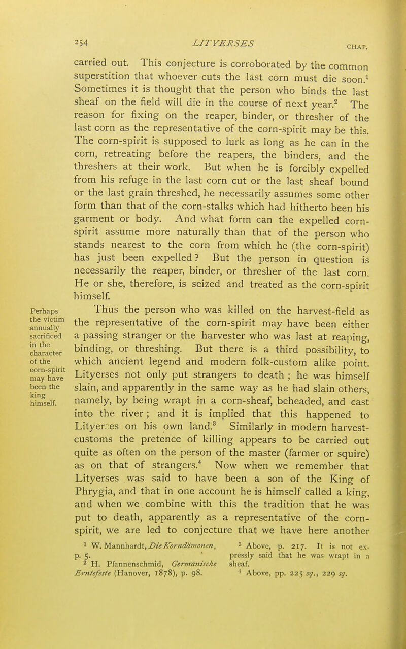CHAT. Perhaps the victim annually sacrificed in the character of the corn-spirit may have been the king himself. carried out. This conjecture is corroborated by the common superstition that whoever cuts the last corn must die soon.1 Sometimes it is thought that the person who binds the last sheaf on the field will die in the course of next year.2 The reason for fixing on the reaper, binder, or thresher of the last corn as the representative of the corn-spirit may be this. The corn-spirit is supposed to lurk as long as he can in the corn, retreating before the reapers, the binders, and the threshers at their work. But when he is forcibly expelled from his refuge in the last corn cut or the last sheaf bound or the last grain threshed, he necessarily assumes some other form than that of the corn-stalks which had hitherto been his garment or body. And what form can the expelled corn- spirit assume more naturally than that of the person who stands nearest to the corn from which he (the corn-spirit) has just been expelled ? But the person in question is necessarily the reaper, binder, or thresher of the last corn. He or she, therefore, is seized and treated as the corn-spirit himself. Thus the person who was killed on the harvest-field as the representative of the corn-spirit may have been either a passing stranger or the harvester who was last at reaping, binding, or threshing. But there is a third possibility, to which ancient legend and modern folk-custom alike point. Lityerses not only put strangers to death ; he was himself slain, and apparently in the same way as he had slain others, namely, by being wrapt in a corn-sheaf, beheaded, and cast into the river; and it is implied that this happened to Lityerces on his own land.3 Similarly in modern harvest- customs the pretence of killing appears to be carried out quite as often on the person of the master (farmer or squire) as on that of strangers.4 Now when we remember that Lityerses was said to have been a son of the King of Phrygia, and that in one account he is himself called a king, and when we combine with this the tradition that he was put to death, apparently as a representative of the corn- spirit, we are led to conjecture that we have here another 1 W. M.z.x\nhnxdi, DieICornddinonen, 3 Above, p. 217. It is not ex- p. 5. pressly said that lie was wrapt in a 2 H. Pfannenschmid, Gcrmanisclu sheaf. Erntefeste (Hanover, 1878), p. 98. 1 Above, pp. 225 sq., 229 sq.