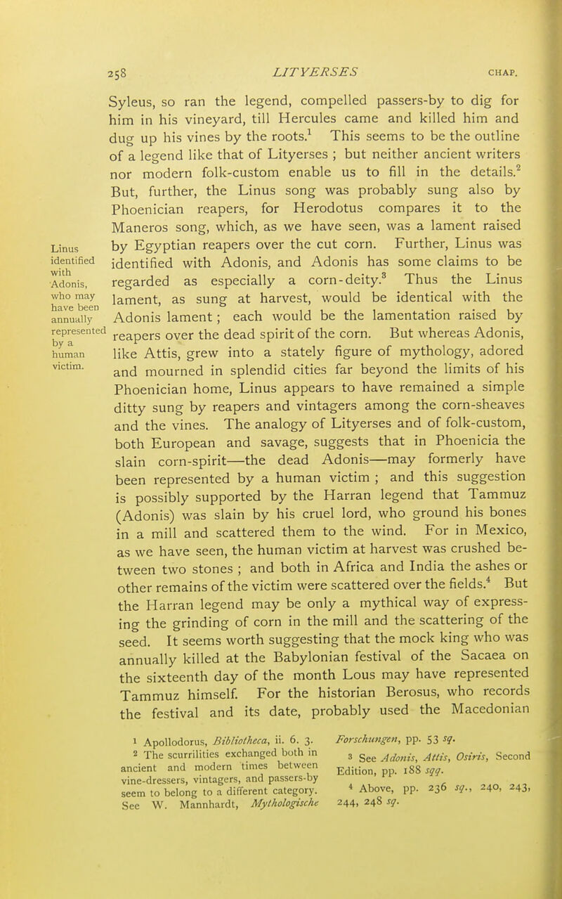 Syleus, so ran the legend, compelled passers-by to dig for him in his vineyard, till Hercules came and killed him and duo- up his vines by the roots.1 This seems to be the outline of a legend like that of Lityerses ; but neither ancient writers nor modern folk-custom enable us to fill in the details.2 But, further, the Linus song was probably sung also by Phoenician reapers, for Herodotus compares it to the Maneros song, which, as we have seen, was a lament raised Linus by Egyptian reapers over the cut corn. Further, Linus was identified identified with Adonis, and Adonis has some claims to be Adonis, regarded as especially a corn-deity.3 Thus the Linus Wh° 'been lament> as sunS at narvest> would be identical with the annually Adonis lament; each would be the lamentation raised by represented reapers over the dead spirit of the corn. But whereas Adonis, human like Attis, grew into a stately figure of mythology, adored victim' and mourned in splendid cities far beyond the limits of his Phoenician home, Linus appears to have remained a simple ditty sung by reapers and vintagers among the corn-sheaves and the vines. The analogy of Lityerses and of folk-custom, both European and savage, suggests that in Phoenicia the slain corn-spirit—the dead Adonis—may formerly have been represented by a human victim ; and this suggestion is possibly supported by the Harran legend that Tammuz (Adonis) was slain by his cruel lord, who ground his bones in a mill and scattered them to the wind. For in Mexico, as we have seen, the human victim at harvest was crushed be- tween two stones ; and both in Africa and India the ashes or other remains of the victim were scattered over the fields.4 But the Harran legend may be only a mythical way of express- ing the grinding of corn in the mill and the scattering of the seed. It seems worth suggesting that the mock king who was annually killed at the Babylonian festival of the Sacaea on the sixteenth day of the month Lous may have represented Tammuz himself. For the historian Berosus, who records the festival and its date, probably used the Macedonian 1 Apollodorus, Bibliotheca, ii. 6. 3. Forschungen, pp. S3 sq. 2 The scurrilities exchanged both in 3 gee AdmiSi Attis, Osiris, Second ancient and modern times between Edit; lS8 sqq% vine-dressers, vintagers, and passers-by . seem to belong to a different category. 4 Above, pp. 236 sq., 240, 243, See W. Mannhardt, Mythologischc 244, 248 sq.