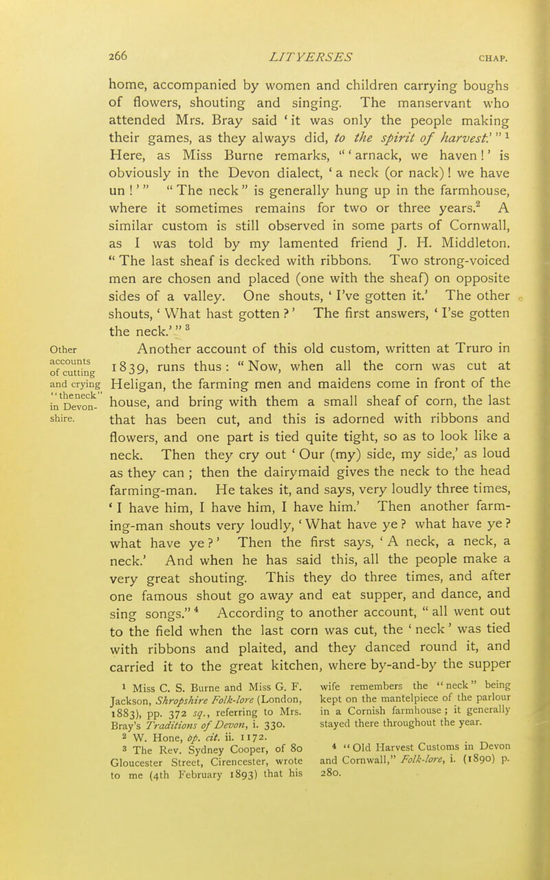 Other accounts of cutting and crying the neck in Devon- shire. home, accompanied by women and children carrying boughs of flowers, shouting and singing. The manservant who attended Mrs. Bray said 1 it was only the people making their games, as they always did, to the spirit of harvest! 1 Here, as Miss Burne remarks, ' arnack, we haven!' is obviously in the Devon dialect, ' a neck (or nack)! we have un !'   The neck  is generally hung up in the farmhouse, where it sometimes remains for two or three years.2 A similar custom is still observed in some parts of Cornwall, as I was told by my lamented friend J. H. Middleton.  The last sheaf is decked with ribbons. Two strong-voiced men are chosen and placed (one with the sheaf) on opposite sides of a valley. One shouts, 1 I've gotten it.' The other shouts,1 What hast gotten ?' The first answers, ' I'se gotten the neck.'3 Another account of this old custom, written at Truro in 1839, runs thus: Now, when all the corn was cut at Heligan, the farming men and maidens come in front of the house, and bring with them a small sheaf of corn, the last that has been cut, and this is adorned with ribbons and flowers, and one part is tied quite tight, so as to look like a neck. Then they cry out ' Our (my) side, my side,' as loud as they can ; then the dairymaid gives the neck to the head farming-man. He takes it, and says, very loudly three times, ' I have him, I have him, I have him.' Then another farm- ing-man shouts very loudly,' What have ye ? what have ye ? what have ye ?' Then the first says, ' A neck, a neck, a neck.' And when he has said this, all the people make a very great shouting. This they do three times, and after one famous shout go away and eat supper, and dance, and sinsr song's. 4 According to another account,  all went out to the field when the last corn was cut, the ' neck' was tied with ribbons and plaited, and they danced round it, and carried it to the great kitchen, where by-and-by the supper wife remembers the neck being kept on the mantelpiece of the parlour in a Cornish farmhouse ; it generally stayed there throughout the year. 1 Miss C. S. Burne and Miss G. F. Jackson, Shropshire Folk-lore (London, 1883), pp. 372 sq., referring to Mrs. Bray's Traditions of Devon, i. 330. 2 W. Hone, bp. at. ii. 1172. 3 The Rev. Sydney Cooper, of 80 Gloucester Street, Cirencester, wrote to me (4th February 1893) that his 4 Old Harvest Customs in Devon and Cornwall, Folk-lore, i. (1890) p. 280.