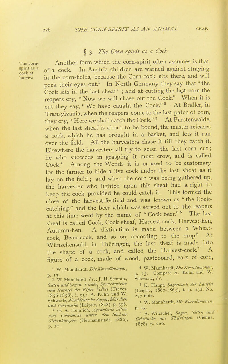 § 3. The Corn-spirit as a Cock The com- Another form which the corn-spirit often assumes is that coci-'aT a of a cock- In Austria children are warned against straying harvest. in the corn-fields, because the Corn-cock sits there, and will peck their eyes out.1 In North Germany they say that the Cock sits in the last sheaf ; and at cutting the la^t corn the reapers cry,  Now we will chase out the Cock. When it is cut they say,  We have caught the Cock.2 At Braller, in Transylvania, when the reapers come to the last patch of corn, they cry, Here we shall catch the Cock. 3 At Furstenwalde, when the last sheaf is about to be bound, the master releases a cock, which he has brought in a basket, and lets it run over the field. All the harvesters chase it till they catch it. Elsewhere the harvesters all try to seize the last corn cut; he who succeeds in grasping it must crow, and is called Cock.4 Among the Wends it is or used to be customary for the farmer to hide a live cock under the last sheaf as it lay on the field ; and when the corn was being gathered up, the harvester who lighted upon this sheaf had a right to keep the cock, provided he could catch it. This formed the close of the harvest-festival and was known as  the Cock- catching, and the beer which was served out to the reapers at this time went by the name of  Cock-beer. 6 The last sheaf is called Cock, Cock-sheaf, Harvest-cock, Harvest-hen, Autumn-hen. A distinction is made between a Wheat- cock, Bean-cock, and so on, according to the crop.6 At Wunschensuhl, in Thuringen, the last sheaf is made into the shape of a cock, and called the Harvest-cock.7 A figure of a cock, made of wood, pasteboard, ears of corn, 1 W. Mannhardt, Die Korndamonen, 4 W. Mannhardt, Die Korndamonen, . p. 13. Compare A. Kuhn and W. ' 2 W. Mannhardt, I.e.; J.H. Schmitz, Schwartz, I.e. SittenundSagen, Lieder, Sprilchworter 6 Haupt, Sagenbuch der Lausitt und Rathsei des Eifler Volkcs (Treves, (Leipsic, 1862-1863), i. p. 232, No. 1856-1858), i. 95 ; A- Kuhn und W- 277 note. Schwartz, NorddeuUehe SagenMdrchen fl Mannhardt Die Korndamonen, und Gebrauche (Leipsic, 1848), p. 39S. 3 G A Heinrich, Agrarische Silicti P- *3- und Gcbrduche untcf den Saehsen » A. Witzschel ^ St/  Siebenburgens (Hermannstadt, ,880), Gebrduehe aus Thuringen (V.enna, p. 21. l878>' P- 22°-