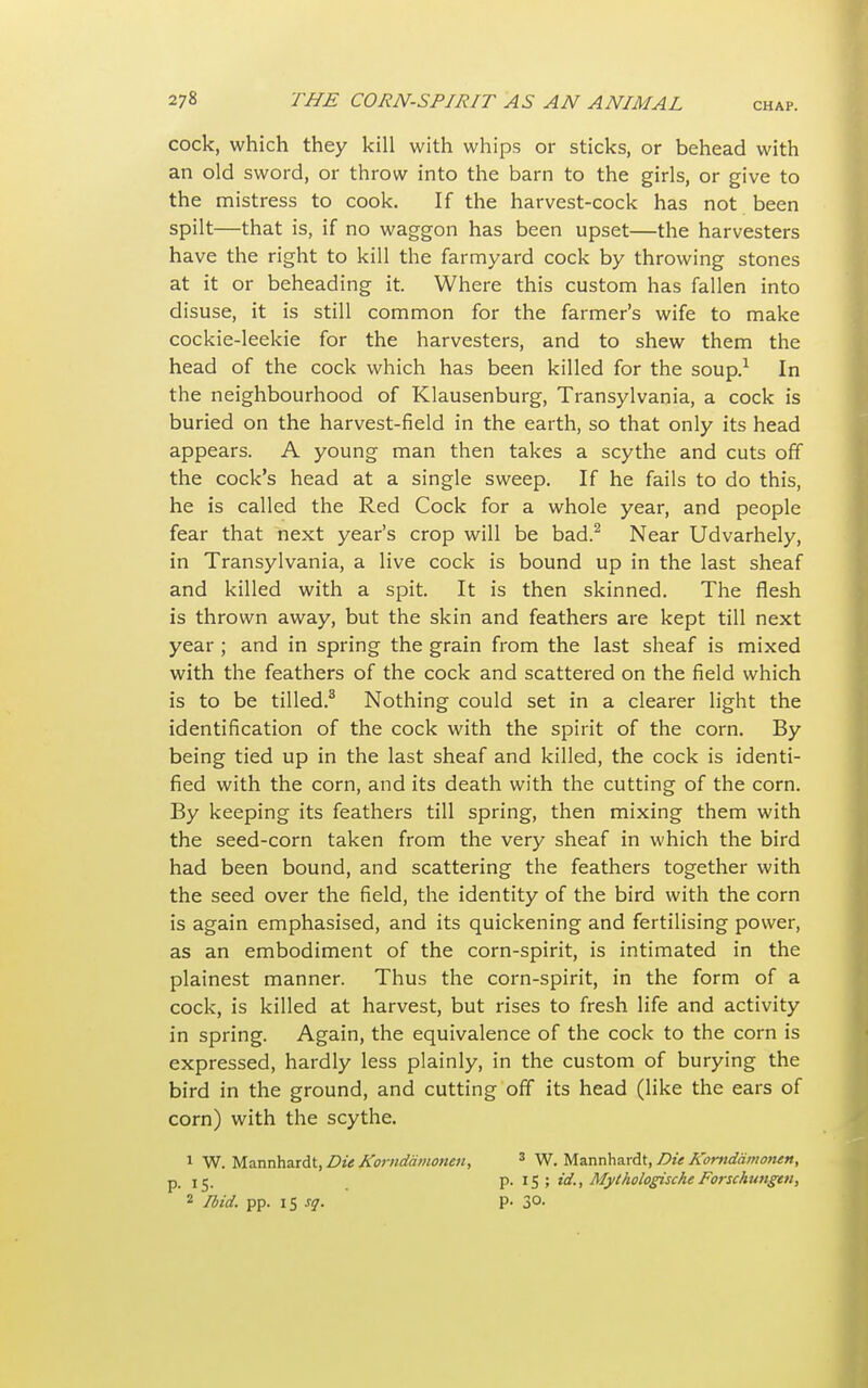 cock, which they kill with whips or sticks, or behead with an old sword, or throw into the barn to the girls, or give to the mistress to cook. If the harvest-cock has not been spilt—that is, if no waggon has been upset—the harvesters have the right to kill the farmyard cock by throwing stones at it or beheading it. Where this custom has fallen into disuse, it is still common for the farmer's wife to make cockie-leekie for the harvesters, and to shew them the head of the cock which has been killed for the soup.1 In the neighbourhood of Klausenburg, Transylvania, a cock is buried on the harvest-field in the earth, so that only its head appears. A young man then takes a scythe and cuts off the cock's head at a single sweep. If he fails to do this, he is called the Red Cock for a whole year, and people fear that next year's crop will be bad.2 Near Udvarhely, in Transylvania, a live cock is bound up in the last sheaf and killed with a spit. It is then skinned. The flesh is thrown away, but the skin and feathers are kept till next year ; and in spring the grain from the last sheaf is mixed with the feathers of the cock and scattered on the field which is to be tilled.3 Nothing could set in a clearer light the identification of the cock with the spirit of the corn. By being tied up in the last sheaf and killed, the cock is identi- fied with the corn, and its death with the cutting of the corn. By keeping its feathers till spring, then mixing them with the seed-corn taken from the very sheaf in which the bird had been bound, and scattering the feathers together with the seed over the field, the identity of the bird with the corn is again emphasised, and its quickening and fertilising power, as an embodiment of the corn-spirit, is intimated in the plainest manner. Thus the corn-spirit, in the form of a cock, is killed at harvest, but rises to fresh life and activity in spring. Again, the equivalence of the cock to the corn is expressed, hardly less plainly, in the custom of burying the bird in the ground, and cutting off its head (like the ears of corn) with the scythe. 1 W. Mannhardt, Die Korndamonen, 3 W. Mannhardt, Die A'orndamonen, p_ i ij. p. IS; id., Mythologische Forschungai, 2 Ibid. pp. 15 sq. p. 3°-