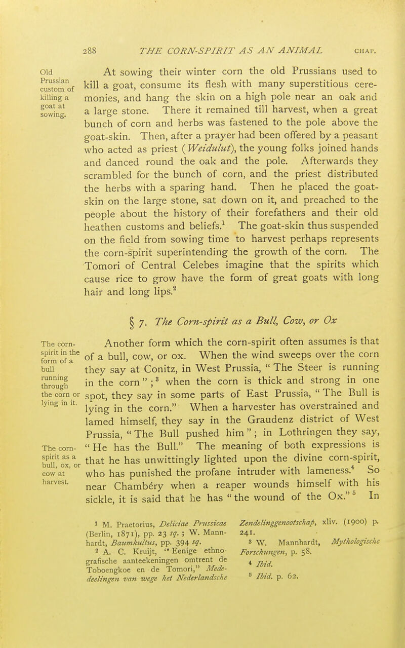 Old Prussian custom of killing a goat at sowing. At sowing their winter corn the old Prussians used to kill a goat, consume its flesh with many superstitious cere- monies, and hang the skin on a high pole near an oak and a laree stone. There it remained till harvest, when a great o bunch of corn and herbs was fastened to the pole above the goat-skin. Then, after a prayer had been offered by a peasant who acted as priest ( Weiduluf), the young folks joined hands and danced round the oak and the pole. Afterwards they scrambled for the bunch of corn, and the priest distributed the herbs with a sparing hand. Then he placed the goat- skin on the large stone, sat down on it, and preached to the people about the history of their forefathers and their old heathen customs and beliefs.1 The goat-skin thus suspended on the field from sowing time to harvest perhaps represents the corn-spirit superintending the growth of the corn. The Tomori of Central Celebes imagine that the spirits which cause rice to grow have the form of great goats with long hair and long lips.2 The corn- spirit in the form of a bull running through the corn or lying in it. The corn- spirit as a bull, ox, or cow at harvest. § 7. The Corn-spirit as a Bull, Cow, or Ox Another form which the corn-spirit often assumes is that of a bull, cow, or ox. When the wind sweeps over the corn they say at Conitz, in West Prussia, The Steer is running in the corn ;3 when the corn is thick and strong in one spot, they say in some parts of East Prussia, The Bull is lying in the corn. When a harvester has overstrained and lamed himself, they say in the Graudenz district of West Prussia, The Bull pushed him ; in Lothringen they say, He has the Bull. The meaning of both expressions is that he has unwittingly lighted upon the divine corn-spirit, who has punished the profane intruder with lameness.4 So near Chambery when a reaper wounds himself with his sickle, it is said that he has the wound of the Ox. 5 In 1 M. Praetorius, Deliciae Prussicae (Berlin, 1871), pp. 23 sq. ; W. Mann- hardt, Baumkidtus, pp. 394 s1- 2 A. C. Kruijt, Eenige ethno- grafische aanteekeningen omtrent de Toboengkoe en de Tomori, Mede- Zendelinggenootschap, xliv. (1900) p. 241. s W. Mannhardt, Mythologischc Forschungcn, p. 58. * Ibid.