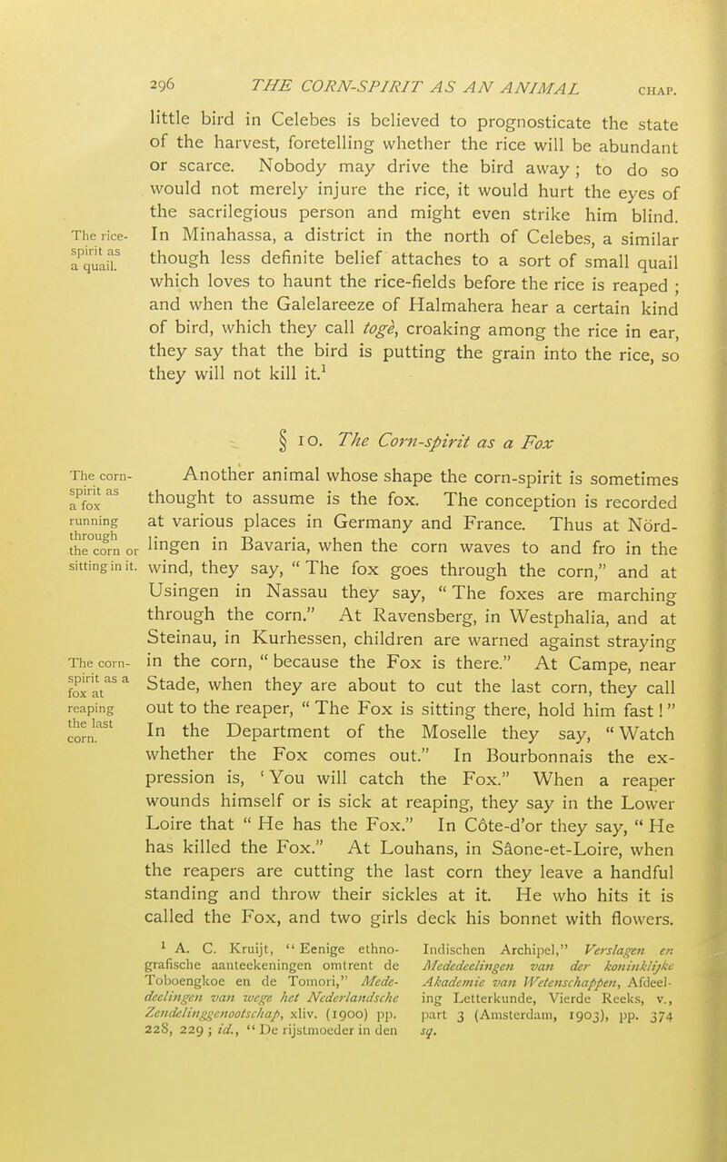 little bird in Celebes is believed to prognosticate the state of the harvest, foretelling whether the rice will be abundant or scarce. Nobody may drive the bird away; to do so would not merely injure the rice, it would hurt the eyes of the sacrilegious person and might even strike him blind. The rice- In Minahassa, a district in the north of Celebes, a similar aPquaiL though less definite belief attaches to a sort of small quail which loves to haunt the rice-fields before the rice is reaped ; and when the Galelareeze of Halmahera hear a certain kind of bird, which they call toge, croaking among the rice in ear, they say that the bird is putting the grain into the rice, so they will not kill it.1 The corn- spirit as a fox running through the corn or sitting in it. The corn- spirit as a fox at reaping the last § I o. The Corn-spirit as a Fox Another animal whose shape the corn-spirit is sometimes thought to assume is the fox. The conception is recorded at various places in Germany and France. Thus at Nord- lingen in Bavaria, when the corn waves to and fro in the wind, they say,  The fox goes through the corn, and at Usingen in Nassau they say, The foxes are marching through the corn. At Ravensberg, in Westphalia, and at Steinau, in Kurhessen, children are warned against straying in the corn,  because the Fox is there. At Campe, near Stade, when they are about to cut the last corn, they call out to the reaper,  The Fox is sitting there, hold him fast! In the Department of the Moselle they say, Watch whether the Fox comes out. In Bourbonnais the ex- pression is, 'You will catch the Fox. When a reaper wounds himself or is sick at reaping, they say in the Lower Loire that  He has the Fox. In C6te-d'or they say,  He has killed the Fox. At Louhans, in Saone-et-Loire, when the reapers are cutting the last corn they leave a handful standing and throw their sickles at it. He who hits it is called the Fox, and two girls deck his bonnet with flowers. 1 A. C. Kruijt,  Eenige ethno- Indischen Archipel, Verslagen en grafische aanteekeningen omtrent de Mcdedeelingen van der koninklijkc Toboengkoe en de Tomori, Mcde- Akadcmie van Wetenschapptn, Afdeel- deelingcn van wege het Ncderlaitdsche ing Letterkunde, Vierde Reeks, v., Zeitdclinggcnootschap, xliv. (1900) pp. part 3 (Amsterdam, 1903), pp. 374 228, 229 ; id.,  De rijstmoeder in den sq.