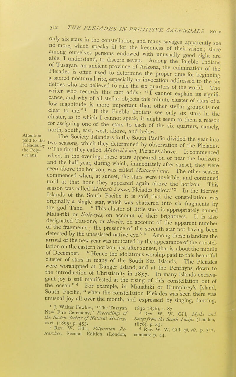 uesians only six stars in the constellation, and many savages apparently see no more, which speaks ill for the keenness of their vision since among ourselves persons endowed with unusually good sight are able, I understand, to discern seven. Among the Pueblo Indians or lusayan, an ancient province of Arizona, the culmination of the 1 leiades is often used to determine the proper time for beginning a sacred nocturnal rite, especially an invocation addressed to the six deities who are believed to rule the six quarters of the world The writer who records this fact adds : »I cannot explain its signifi- cance, and why of all stellar objects this minute cluster of stars of a low magnitude is more important than other stellar groups is not dear to me.* If the Pueblo Indians see only six stars in the cluster, as to which I cannot speak, it might seem to them a reason for assigning one of the stars to each of the six quarters, namely north, south, east, west, above, and below. paJdnto°the f ThG S°detZ.Islanders ^ the South Pacific divided the year into Pleiades by two seasons, which they determined by observation of the Pleiades the Poly- The first they called Matarii i nia, Pleiades above. It commenced when in the evening, these stars appeared on or near the horizon • and the half year, during which, immediately after sunset, they were seen above the horizon, was called Matarii i nia. The other season commenced when, at sunset, the stars were invisible, and continued until at that hour they appeared again above the horizon. This season was called Matarii i raro, Pleiades below. 2 In the Hervey Islands of the South Pacific it is said that the constellation was originally a single star, which was shattered into six fragments by the god Tane. This cluster of little stars is appropriately named Mata-nki or httk-eyes, on account of their brightness. It is also designated Tau-ono, or the-six, on account of the apparent number of the fragments ; the presence of the seventh star not having been detected by the unassisted native eye.3 Among these islanders the arrival of the new year was indicated by the appearance of the constel- lation on the eastern horizon just after sunset, that is, about the middle of December. « Hence the idolatrous worship paid to this beautiful cluster of stars in many of the South Sea Islands. The Pleiades were worshipped at Danger Island, and at the Penrhyns, down to the introduction of Christianity in 1857. In many islands extrava- gant joy is still manifested at the rising of this constellation out of the ocean.4 For example, in Manahiki or Humphrey's Island, South Pacific, when the constellation Pleiades was seen there was unusual joy all over the month, and expressed by singing, dancing, 1 J. Walter Fewkes, The Tusayan 1832-1836), i. 87. New Fire Ceremony, Proceedings of 3 Rev. w_ w< GiUj Myf/js Mld the Boston Society of Natural History, Songs from the South Pacific (London, xxvi. (1895) p. 453. 1876), p. 43. 2 Rev. W. Ellis, Polynesian Pe- < Rev. W. W. Gill, op. cit. p. 317, searches, Second Edition (London, compare p. 44.