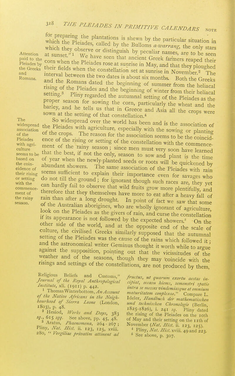 f^e&£Lp^rhs r';ewnby the particuiar - whirl, Iht u ' by the Bulloms a-warrang, the only stars Attention attnset^ wTh ^ ^ are to ^ * - paid to the * J* , ^e hfe seen that ancient Greek farmers reaped their Pleiades by c,orn when the Pleiades rose at sunrise in May and that I I the Greeksy he, fields when the constellation set at suSset R™- and the T?W6en ^ tW° datCS ab°Ut Six months- Both GreSs rilfof fhe P, f6d b?inning °f SUmmer from the he S settin° Plin ?6 begmmng °f Winter from ^eir heliacal setting. Plmy regarded the autumnal setting of the Pleiades as thJ proper season for sowing the corn, particularly thN^t L barley and he tells us that in Greece and Asia all the crops were sown at the setting of that constellation.* P The So widespread over the world has been anrl ic Widespread the Plpiarl^ wifK o„ • u • ■, d 1S the association of association ™e Pleiades with agriculture, especially with the sowing or planting of the of the crops. The reason for the association seems to be the coined n me If the^ ^ °' *° the comment Culture . tTat the best TltT™'', ^ mUSt Very S00n have le*™d seems to be that the best, f not the only, season to sow and plant is the time cidence of abundant showers. The same association of the Pleiades with rain thei ising seems sufficient to explain their importance even for savages who w^the8 rda°nT f f ■1gr°Uud; f°r ign°rant thou§h such ™* they yet commence- r , to observe that wild fruits grow more olentifnllv -mH t f therefore that they themselves have more to eat after a heavy fell of -ry 0Tth fen l0hng-dr0Ught,In point of fact we saw look on^tlip PI aborigines, who are wholly ignorant of agriculture, ook on the Pleiades as the givers of rain, and curse the constellation if its appearance is not followed by the expected showers. On the other side of the world, and at the opposite end of the scale of setn^oJ I ,? Greekl Similarly SUpP°Sed that the alumna! setting of the Pleiades was the cause of the rains which followed it ■ and the astronomical writer Geminus thought it worth while to argue against the supposition, pointing out that the vicissitudes of the weather and of the seasons, though they may coincide with the risings and settings of the constellations, are not produced by them, institute, xli 1911) p. 442 m(ra sg ^JJ&f vindemi , f . 1 Thomas Winterbottom, An Account maturitatem conplcxae. 9 Compare! fs ^ (L°nd0n> Und ^ischm Chronologie (Berlin, l8o3), P; 48. 1825-1826), i. 241 sq. Pliny dated J Sr* ?;vw Days>383 the risins °f the - i ,s sq 615 sqq. bee above, pp. 45, 4S. of May and their setting on the nth of Aratus, Phaenomena, 264-267; November (Nat. Hist. ii. 12^ 12O 2M£ r\ I23' I2-5' XVHL 4 ?Uny> NaL His<- *™ 49 and 223. 280, Vergdtae privatun ailment ail 6 See above, p. 307.