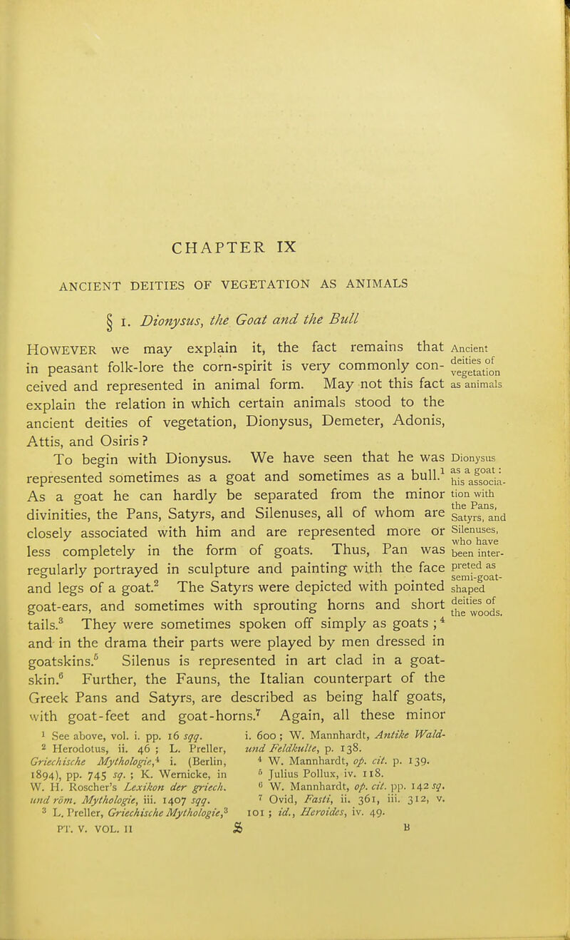 ANCIENT DEITIES OF VEGETATION AS ANIMALS § i. Dionysus, the Goat and the Bull However we may explain it, the fact remains that Ancient in peasant folk-lore the corn-spirit is very commonly con- ^*t°0fn ceived and represented in animal form. May not this fact as animals explain the relation in which certain animals stood to the ancient deities of vegetation, Dionysus, Demeter, Adonis, Attis, and Osiris? To begin with Dionysus. We have seen that he was Dionysus represented sometimes as a goat and sometimes as a bull.1 ^ssTcia- As a goat he can hardly be separated from the minor tion with divinities, the Pans, Satyrs, and Silenuses, all of whom are Saetyrs,nand closely associated with him and are represented more or Silenuses, 1 tm T> wno have less completely in the form of goats. 1 hus, Pan was been inter. regularly portrayed in sculpture and painting with the face P^61^ and legs of a goat.2 The Satyrs were depicted with pointed shaped goat-ears, and sometimes with sprouting horns and short ^^^ tails.3 They were sometimes spoken off simply as goats ;4 and in the drama their parts were played by men dressed in goatskins.5 Silenus is represented in art clad in a goat- skin.6 Further, the Fauns, the Italian counterpart of the Greek Pans and Satyrs, are described as being half goats, with goat-feet and goat-horns.7 Again, all these minor 1 See above, vol. i. pp. 16 sqq. i. 6oo; W. Mannhardt, Antike Wald- 2 Herodotus, ii. 46 ; L. Preller, und Feldkulte, p. 138. Griechische Mythologies i. (Berlin, 4 W. Mannhardt, op. cit. p. 139. 1894), pp. 745 sq. ; K. Wernicke, in 5 Julius Pollux, iv. 118. W. H. Roscher's Lexikon der griech. 0 W. Mannhardt, op. cit. pp. 142 sq. undrdm. Mythologie, iii. 1407 sqq. 7 Ovid, Fasti, ii. 361, iii. 312, v. 3 L. Treller, Griechische Mythologie,3 101 ; id., Heroides, iv. 49. PT. V. VOL. II & B