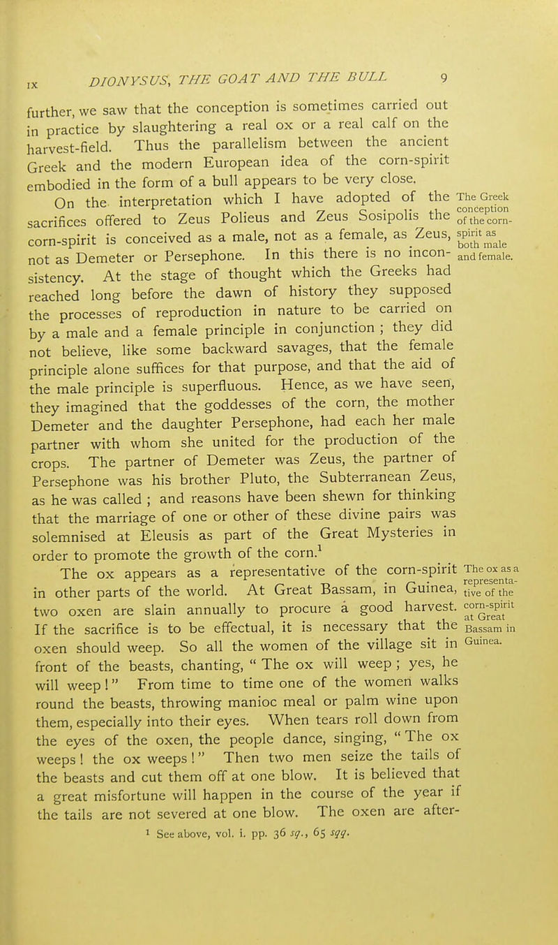 further, we saw that the conception is sometimes carried out in practice by slaughtering a real ox or a real calf on the harvest-field. Thus the parallelism between the ancient Greek and the modern European idea of the corn-spirit embodied in the form of a bull appears to be very close. On the interpretation which I have adopted of the The Greek r „ .. « f-y c • is conception sacrifices offered to Zeus Polieus and Zeus Sosipohs the ofthecorn. corn-spirit is conceived as a male, not as a female, as_ Zeus, spirit^ not as Demeter or Persephone. In this there is no incon- andfemaie. sistency. At the stage of thought which the Greeks had reached long before the dawn of history they supposed the processes of reproduction in nature to be carried on by a male and a female principle in conjunction ; they did not believe, like some backward savages, that the female principle alone suffices for that purpose, and that the aid of the male principle is superfluous. Hence, as we have seen, they imagined that the goddesses of the corn, the mother Demeter and the daughter Persephone, had each her male partner with whom she united for the production of the crops. The partner of Demeter was Zeus, the partner of Persephone was his brother Pluto, the Subterranean Zeus, as he was called ; and reasons have been shewn for thinking that the marriage of one or other of these divine pairs was solemnised at Eleusis as part of the Great Mysteries in order to promote the growth of the corn.1 The ox appears as a representative of the corn-spirit The ox as a in other parts of the world. At Great Bassam, in Guinea, tive of the two oxen are slain annually to procure a good harvest. c°r^il If the sacrifice is to be effectual, it is necessary that the Bassam ;n oxen should weep. So all the women of the village sit in Guinea, front of the beasts, chanting,  The ox will weep ; yes, he will weep ! From time to time one of the women walks round the beasts, throwing manioc meal or palm wine upon them, especially into their eyes. When tears roll down from the eyes of the oxen, the people dance, singing,  The ox weeps ! the ox weeps ! Then two men seize the tails of the beasts and cut them off at one blow. It is believed that a great misfortune will happen in the course of the year if the tails are not severed at one blow. The oxen are after- 1 See above, vol. i. pp. 36 sq., 65 sqq.