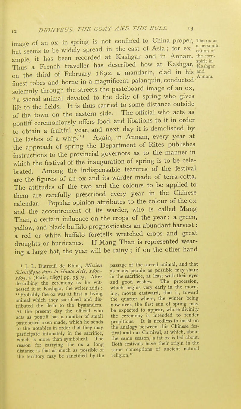 Imacre of an ox in spring is not confined to China proper, The ox as lllid^c ui r o , . r a • c a personili- but seems to be widely spread in the east of Asia; for ex- ca£on of amole it has been recorded at Kashgar and in Annam. the corn- ample, it  ,.,11 rr 1 spirit in Thus a French traveller has described how at Kashgar, Kashgar on the third of February 1892, a mandarin, clad in his and^ finest robes and borne in a magnificent palanquin, conducted solemnly through the streets the pasteboard image of an ox, « a sacred animal devoted to the deity of spring who gives life to the fields. It is thus carried to some distance outside of the town on the eastern side. The official who acts as pontiff ceremoniously offers food and libations to it in order to obtain a fruitful year, and next day it is demolished by the lashes of a whip.1 Again, in Annam, every year at the approach of spring the Department of Rites publishes instructions to the provincial governors as to the manner in which the festival of the inauguration of spring is to be cele- brated. Among the indispensable features of the festival are the figures of an ox and its warder made of terra-cotta. The attitudes of the two and the colours to be applied to them are carefully prescribed every year in the Chinese calendar. Popular opinion attributes to the colour of the ox and the accoutrement of its warder, who is called Mang Than, a certain influence on the crops of the year: a green, yellow, and black buffalo prognosticates an abundant harvest: a red or white buffalo foretells wretched crops and great droughts or hurricanes. If Mang Than is represented wear- ing a large hat, the year will be rainy ; if on the other hand 1 J. L. Dutreuil de Rhins, Mission passage of the sacred animal, and that Scientifigue dans la Haute Asie, 1890- as many people as possible may share i8gs, i. (Paris, 1897) pp. 95 sg. After in the sacrifice, at least with their eyes describing the ceremony as he wit- and good wishes. The procession, nessed it at Kashgar, the writer adds : which begins very early in the morn-  Probably the ox was at first a living ing, moves eastward, that is, toward animal which they sacrificed and dis- the quarter where, the winter being tributed the flesh to the bystanders. now over, the first sun of spring may At the present day the official who be expected to appear, whose divinity acts as pontiff has a number of small the ceremony is intended to render pasteboard oxen made, which he sends propitious. It is needless to insist on to the notables in order that they may the analogy between this Chinese fes- participate intimately in the sacrifice, tival and our Carnival, at which, about which is more than symbolical. The the same season, a fat ox is led about, reason for carrying the ox a long Both festivals have their origin in the distance is that as much as possible of same conceptions of ancient natural the territory may be sanctified by the religion.