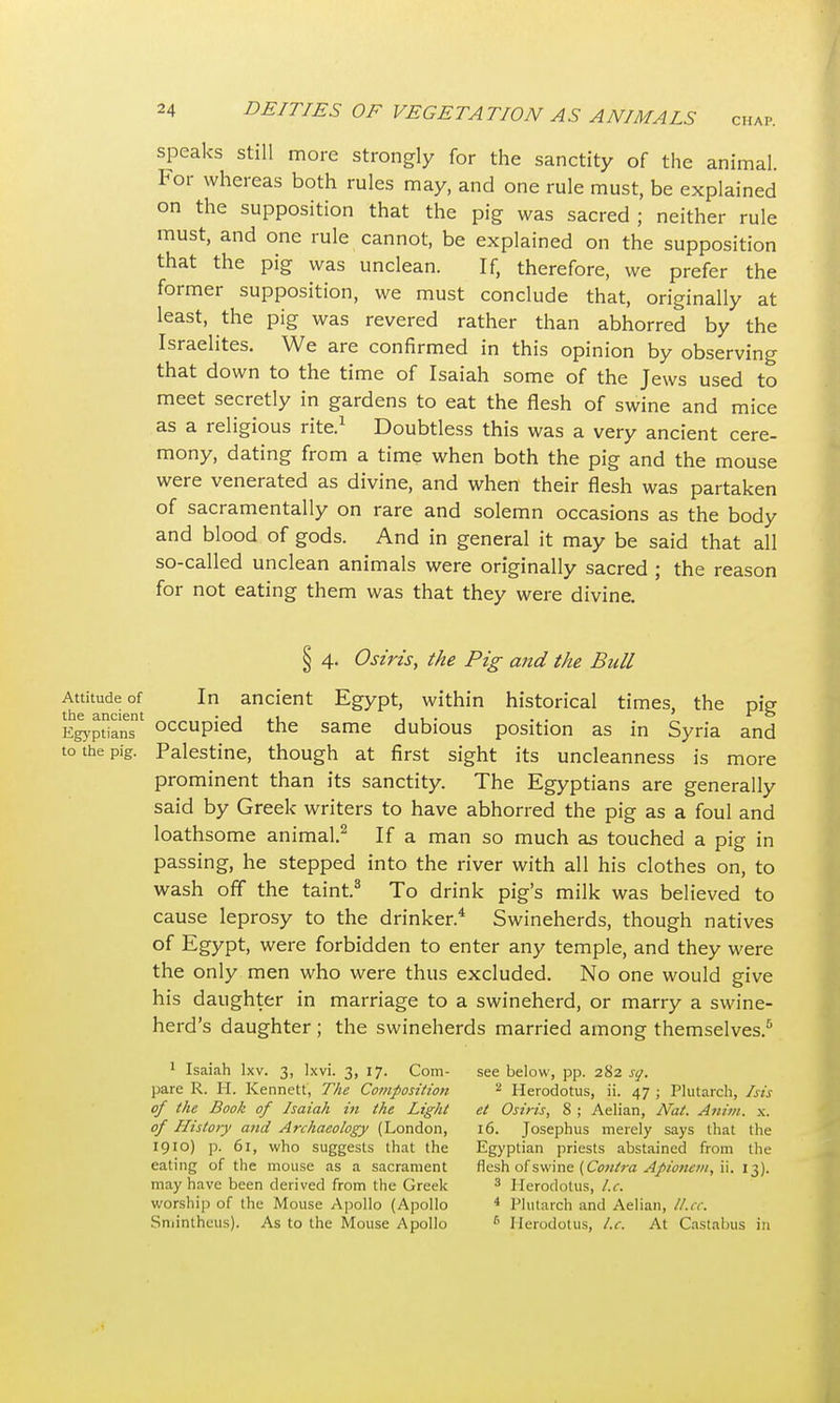 speaks still more strongly for the sanctity of the animal. For whereas both rules may, and one rule must, be explained on the supposition that the pig was sacred ; neither rule must, and one rule cannot, be explained on the supposition that the pig was unclean. If, therefore, we prefer the former supposition, we must conclude that, originally at least, the pig was revered rather than abhorred by the Israelites. We are confirmed in this opinion by observing that down to the time of Isaiah some of the Jews used to meet secretly in gardens to eat the flesh of swine and mice as a religious rite.1 Doubtless this was a very ancient cere- mony, dating from a time when both the pig and the mouse were venerated as divine, and when their flesh was partaken of sacramentally on rare and solemn occasions as the body and blood of gods. And in general it may be said that all so-called unclean animals were originally sacred ; the reason for not eating them was that they were divine. § 4. Osiris, the Pig and the Bull Attitude of In ancient Egypt, within historical times, the pig the ancient • j . 1 , , . . . ' * & Egyptians occupied the same dubious position as in Syria and to the pig. Palestine, though at first sight its uncleanness is more prominent than its sanctity. The Egyptians are generally said by Greek writers to have abhorred the pig as a foul and loathsome animal.2 If a man so much as touched a pig in passing, he stepped into the river with all his clothes on, to wash off the taint.3 To drink pig's milk was believed to cause leprosy to the drinker.4 Swineherds, though natives of Egypt, were forbidden to enter any temple, and they were the only men who were thus excluded. No one would give his daughter in marriage to a swineherd, or marry a swine- herd's daughter ; the swineherds married among themselves.5 1 Isaiah Ixv. 3, Ixvi. 3, 17. Com- see below, pp. 282 sq. pare R. H. Kennett, The Composition 2 Herodotus, ii. 47 ; Plutarch, his of the Book of Isaiah in the Light et Osiris, 8 ; Aelian, Nat. Atom. x. of History and Archaeology (London, 16. Josephus merely says that the 1910) p. 61, who suggests that the Egyptian priests abstained from the eating of the mouse as a sacrament flesh of swine (Contra Apionem, ii. 13). may have been derived from the Greek 3 Herodotus, I.e. worship of the Mouse Apollo (Apollo 4 Plutarch and Aelian, ll.ee. Sminthetis). As to the Mouse Apollo 6 Herodotus, I.e. At Castabus in