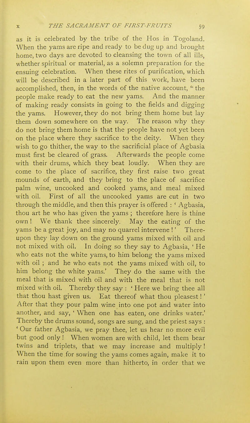 as it is celebrated by the tribe of the Hos in Togoland. When the yams are ripe and ready to be dug up and brought home, two days are devoted to cleansing the town of all ills, whether spiritual or material, as a solemn preparation for the ensuing celebration. When these rites of purification, which will be described in a later part of this work, have been accomplished, then, in the words of the native account,  the people make ready to eat the new yams. And the manner of making ready consists in going to the fields and digging the yams. However, they do not bring them home but lay them down somewhere on the way. The reason why they do not bring them home is that the people have not yet been on the place where they sacrifice to the deity. When they wish to go thither, the way to the sacrificial place of Agbasia must first be cleared of grass. Afterwards the people come with their drums, which they beat loudly. When they are come to the place of sacrifice, they first raise two great mounds of earth, and they bring to the place of sacrifice palm wine, uncooked and cooked yams, and meal mixed with oil. First of all the uncooked yams are cut in two through the middle, and then this prayer is offered : ' Agbasia, thou art he who has given the yams ; therefore here is thine own ! We thank thee sincerely. May the eating of the yams be a great joy, and may no quarrel intervene !' There- upon they lay down on the ground yams mixed with oil and not mixed with oil. In doing so they say to Agbasia, ' He who eats not the white yams, to him belong the yams mixed with oil ; and he who eats not the yams mixed with oil, to him belong the white yams.' They do the same with the meal that is mixed with oil and with the meal that is not mixed with oil. Thereby they say : 1 Here we bring thee all that thou hast given us. Eat thereof what thou pleasest!' After that they pour palm wine into one pot and water into another, and say, ' When one has eaten, one drinks water.' Thereby the drums sound, songs are sung, and the priest says : ' Our father Agbasia, we pray thee, let us hear no more evil but good only! When women are with child, let them bear twins and triplets, that we may increase and multiply! When the time for sowing the yams comes again, make it to rain upon them even more than hitherto, in order that we