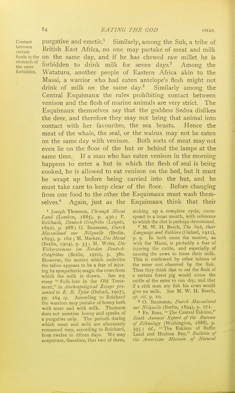 stomach of the eater forbidden. Contact purgative and emetic.1 Similarly, among the Suk, a tribe of certain British East Africa, no one may partake of meat and milk foods in the on the same day, and if he has chewed raw millet he is forbidden to drink milk for seven days.2 Among the Wataturu, another people of Eastern Africa akin to the Masai, a warrior who had eaten antelope's flesh might not drink of milk on the same day.3 Similarly among the Central Esquimaux the rules prohibiting contact between venison and the flesh of marine animals are very strict. The Esquimaux themselves say that the goddess Sedna dislikes the deer, and therefore they may not bring that animal into contact with her favourites, the sea beasts. Hence the meat of the whale, the seal, or the walrus may not be eaten on the same day with venison. Both sorts of meat may not even lie on the floor of the hut or behind the lamps at the same time. If a man who has eaten venison in the morning happens to enter a hut in which the flesh of seal is being cooked, he is allowed to eat venison on the bed, but it must be wrapt up before being carried into the hut, and he must take care to keep clear of the floor. Before changing from one food to the other the Esquimaux must wash them- selves.4 Again, just as the Esquimaux think that their 1 Toseph Thomson, Through Masai Land (London, 1885), p. 430 ; P. Reichard, Dcutsch-Ostafrika (Leipsic, 1892), p. 288 ; O. Baumann, Durch Massailand zur Nilquelle (Berlin, 1894), p. 162 ; M. Merker, Die Masai (Berlin, 1904), p. 33; M. Weiss, Die Vblkerstamme im Norden Deutsch- Ostafrikas (Berlin, 1910), p. 380. However, the motive which underlies the taboo appears to be a fear of injur- ing by sympathetic magic the cows from which the milk is drawn. See my essay  Folk-lore in the Old Testa- ment, in Anthropological Essays pre- sented to E. B. Tylor (Oxford, 1907), pp. 164 sq. According to Reichard the warriors may partake of honey both with meat and with milk. Thomson does not mention honey and speaks of a purgative only. The periods during which meat and milk are alternately consumed vary, according to Reichard, from twelve to fifteen days. We may conjecture, therefore, that two of them, making up a complete cycle, corre- spond to a lunar month, with reference to which the diet is perhaps determined. 2 M. W. H. Beech, The Suk, their Language and Folklore (Oxford, 1911), p. 9. In both cases the motive, as with the Masai, is probably a fear of injuring the cattle, and especially of causing the cows to loose their milk. This is confirmed by other taboos of the same sort observed by the Suk. Thus they think that to eat the flesh of a certain forest pig would cause the cattle of the eater to run dry, and that if a rich man ate fish his cows would give no milk. See M. W. H. Beech, op. cit. p. 10. 3 O. Baumann, Durch Massailand zur Nilquelle (Berlin, 1894), p. 171. 4 Fr. Boas, The Central Eskimo, Sixth Annual Report of the Bureau of Ethnology (Washington, 1888), p. 595; id., The Eskimo of Baffin Land and Hudson Bay, Bulletin of the American Museum of Natural