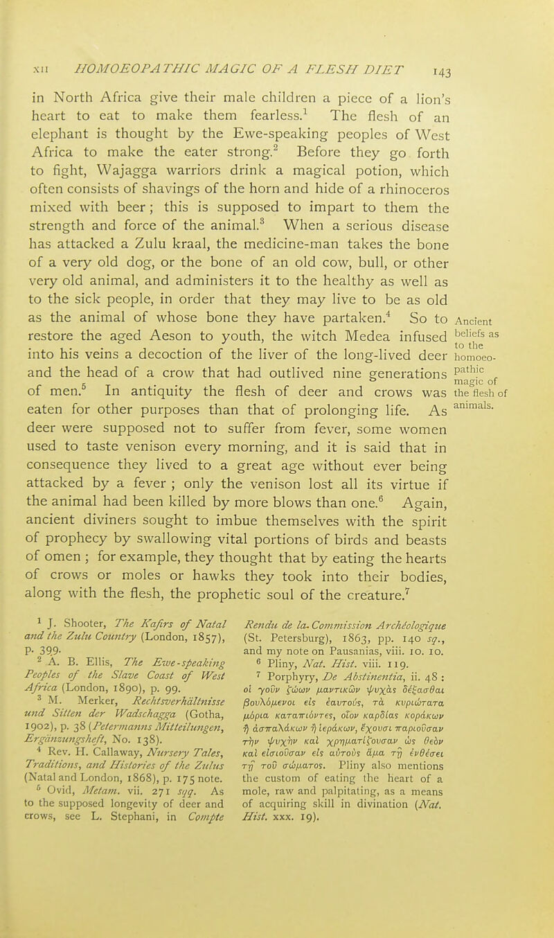 in North Africa give their male children a piece of a lion's heart to eat to make them fearless.1 The flesh of an elephant is thought by the Ewe-speaking peoples of West Africa to make the eater strong.2 Before they go forth to fight, Wajagga warriors drink a magical potion, which often consists of shavings of the horn and hide of a rhinoceros mixed with beer; this is supposed to impart to them the strength and force of the animal.3 When a serious disease has attacked a Zulu kraal, the medicine-man takes the bone of a very old dog, or the bone of an old cow, bull, or other very old animal, and administers it to the healthy as well as to the sick people, in order that they may live to be as old as the animal of whose bone they have partaken.4 So to Ancient restore the aged Aeson to youth, the witch Medea infused j^fs as into his veins a decoction of the liver of the long-lived deer homoeo- and the head of a crow that had outlived nine generations path,c r 5x • magic of of men. In antiquity the flesh of deer and crows was the flesh of eaten for other purposes than that of prolonging life. As ammals- deer were supposed not to suffer from fever, some women used to taste venison every morning, and it is said that in consequence they lived to a great age without ever being attacked by a fever ; only the venison lost all its virtue if the animal had been killed by more blows than one.6 Again, ancient diviners sought to imbue themselves with the spirit of prophecy by swallowing vital portions of birds and beasts of omen ; for example, they thought that by eating the hearts of crows or moles or hawks they took into their bodies, along with the flesh, the prophetic soul of the creature.7 1 J. Shooter, The Kafirs of Natal Ren&i de la. Commission Archtologique and Ike Zulu Country (London, 1857), (St. Petersburg), 1863, pp. 140^., P- 39.9- and my note on Pausanias, viii. 10. 10. 2 A. B. Ellis, The Ewe-speaking 6 Pliny, Nat. Hist. viii. 119. Peoples of the Slave Coast of West 7 Porphyry, De Abstinentia, ii. 48 : Africa (London, 1890), p. 99. oi ~yovv t^wcov fiavTLK&v ^vxas d^aadai 3 M. Merker, Rechlsverhdltnisse /3ov\6fievoL els iavroijs, ra Kvpubrara, und Sillen der Wadschagga (Gotha, /j.6pia Ka.Ta.iribvTes, olov KapSlas KopaKuv 1902), p. 38 (Petermanns Mitteiltcngen, $ aairdKi-KiMV r) iep&KWv, ixowL Trapiou<rap Ergdnzungsheft, No. 138). T^v tyvxhv kclI xRV^^ovaav ws Oebv 4 Rev. H. Callaway, Nursery Tales, ko.1 el<rioOa-av els avrovs &/j.a tjj evQitrei Traditions, and Histories of the Zulus rjf rod txdifiaros. Pliny also mentions (Natal and London, 1868), p. 175 note. the custom of eating the heart of a 6 Ovid, Metam. vii. 271 sqq. As mole, raw and palpitating, as a means to the supposed longevity of deer and of acquiring skill in divination (Nat. crows, see L. Stcphani, in Compte Hist. xxx. 19).