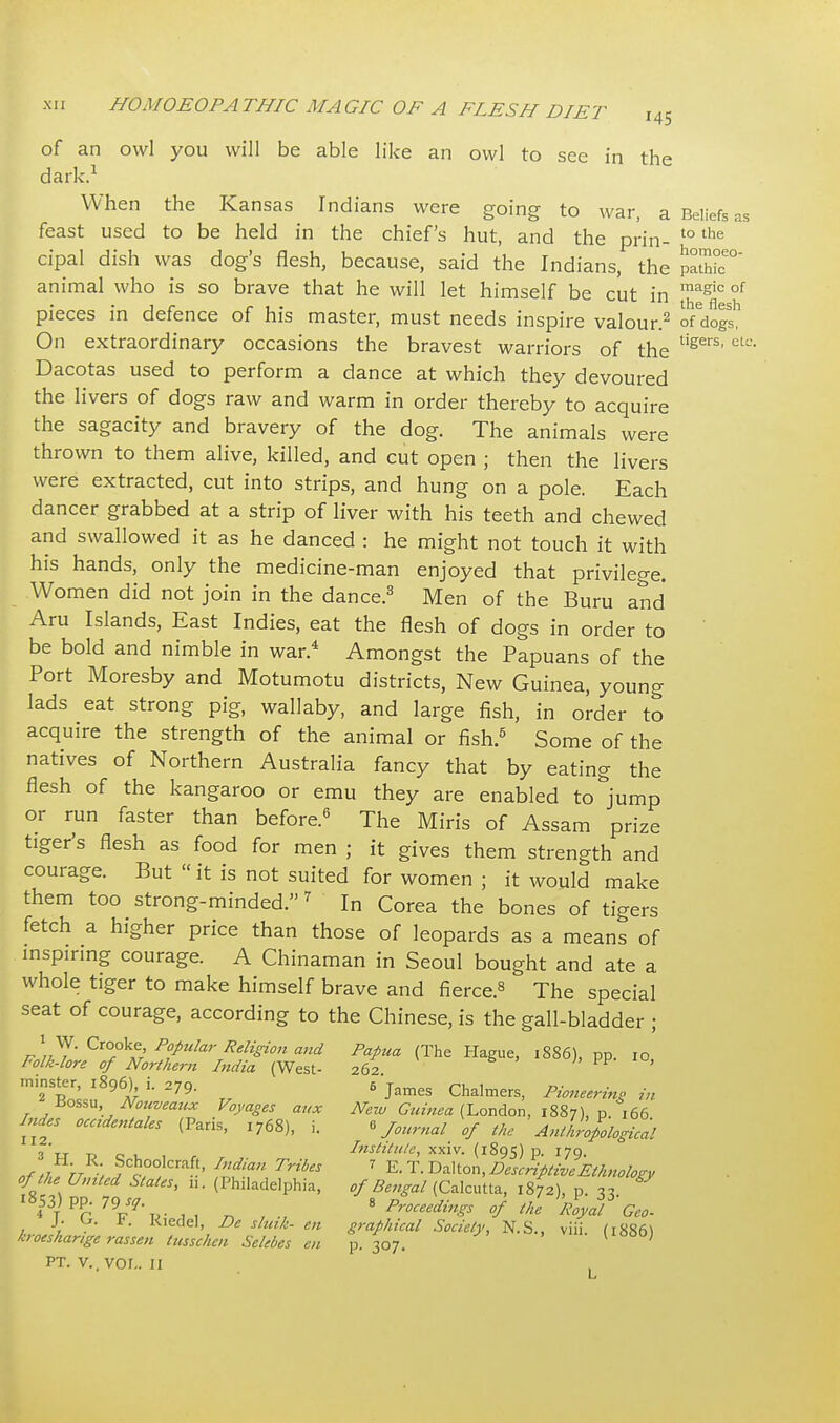 of an owl you will be able like an owl to see in the dark.1 When the Kansas Indians were going to war, a Beliefs as feast used to be held in the chief's hut, and the prin- to the cipal dish was dog's flesh, because, said the Indians, the 5bfc° animal who is so brave that he will let himself be cut in magic of pieces in defence of his master, must needs inspire valour.2 o/dogs' On extraordinary occasions the bravest warriors of the tigers'ctL'' Dacotas used to perform a dance at which they devoured the livers of dogs raw and warm in order thereby to acquire the sagacity and bravery of the dog. The animals were thrown to them alive, killed, and cut open ; then the livers were extracted, cut into strips, and hung on a pole. Each dancer grabbed at a strip of liver with his teeth and chewed and swallowed it as he danced : he might not touch it with his hands, only the medicine-man enjoyed that privilege. Women did not join in the dance.3 Men of the Buru and Aru Islands, East Indies, eat the flesh of dogs in order to be bold and nimble in war.4 Amongst the Papuans of the Port Moresby and Motumotu districts, New Guinea, young lads eat strong pig, wallaby, and large fish, in order to acquire the strength of the animal or fish.5 Some of the natives of Northern Australia fancy that by eating the flesh of the kangaroo or emu they are enabled to jump or run faster than before.6 The Miris of Assam prize tiger's flesh as food for men ; it gives them strength and courage. But «it is not suited for women ; it would make them too strong-minded.7 In Corea the bones of tigers fetch a higher price than those of leopards as a means of inspiring courage. A Chinaman in Seoul bought and ate a whole tiger to make himself brave and fierce.8 The special seat of courage, according to the Chinese, is the gall-bladder ■ \' W. Crooke, Popular Religion and Papua (The Hague, 1886), pp. I0 Folk-lore of Northern India (West- 262 minster, 1896) i. 279. 6 james Chalmers, Pioneering in ■Bossu, Nouveaux Voyages aux New Guinea (London, 1887), p. 166 Indes occidental (Paris, 1768), i. * Journal of the Anthropological 3 it to oi. Institute, xxiv. (1895) p. 179. n/,l tt , Schoolcraft, India» Trib 7 E. T. Dalton, Descriptive Ethnology of the United Stales, n. (Philadelphia, of Bengal (Calcutta, 1872), p. 3, & MPC 7W 8 P™**** I Royal Geo. J. t. Kiedel, De shall- en graphical Society, N.S., viii. (1886) kroesharige rassen tusschen Selebes en p. 307. ' pt. v., vor,. 11