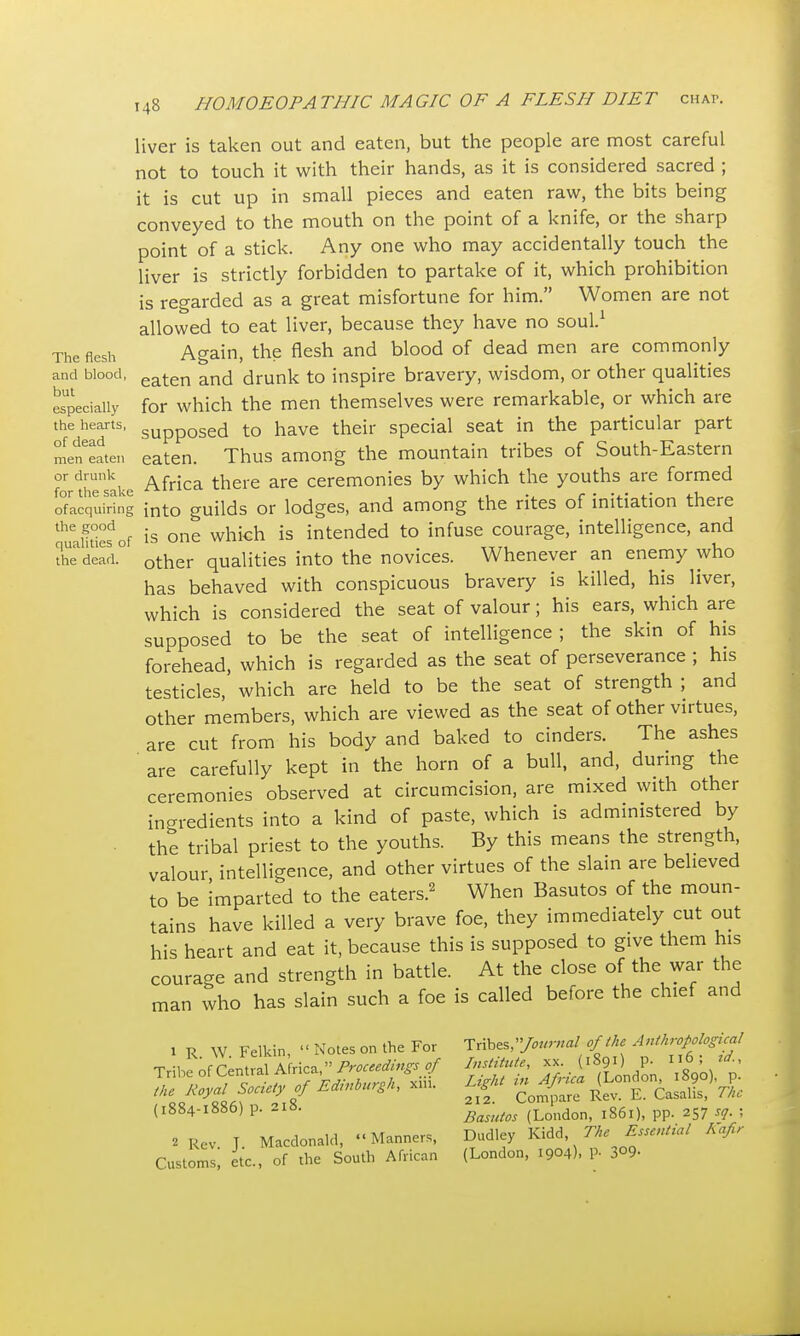 The flesh and blood, but especially the hearts, of dead men eaten or drunk for the sake ofacquiring the good qualities of the dead. 148 HOMOEOPATHIC MAGIC OF A FLESH DIET cha*. liver is taken out and eaten, but the people are most careful not to touch it with their hands, as it is considered sacred ; it is cut up in small pieces and eaten raw, the bits being conveyed to the mouth on the point of a knife, or the sharp point of a stick. Any one who may accidentally touch the liver is strictly forbidden to partake of it, which prohibition is regarded as a great misfortune for him. Women are not allowed to eat liver, because they have no soul.1 Again, the flesh and blood of dead men are commonly eaten and drunk to inspire bravery, wisdom, or other qualities for which the men themselves were remarkable, or which are supposed to have their special seat in the particular part eaten. Thus among the mountain tribes of South-Eastern Africa there are ceremonies by which the youths are formed into guilds or lodges, and among the rites of initiation there is one which is intended to infuse courage, intelligence, and other qualities into the novices. Whenever an enemy who has behaved with conspicuous bravery is killed, his liver, which is considered the seat of valour; his ears, which are supposed to be the seat of intelligence ; the skin of his forehead, which is regarded as the seat of perseverance ; his testicles, which are held to be the seat of strength ; and other members, which are viewed as the seat of other virtues, are cut from his body and baked to cinders. The ashes are carefully kept in the horn of a bull, and, during the ceremonies observed at circumcision, are mixed with other ingredients into a kind of paste, which is administered by the tribal priest to the youths. By this means the strength, valour, intelligence, and other virtues of the slain are believed to be imparted to the eaters.2 When Basutos of the moun- tains have killed a very brave foe, they immediately cut out his heart and eat it, because this is supposed to give them his courage and strength in battle. At the close of the war the man who has slain such a foe is called before the chief and 1 R. W. Felkin,  Notes on the For Tribe of Central Africa, Proceedings of the Royal Society of Edinburgh, xin. (1884-1886) p. 218. 2 Rev J. Macdonald, Manners, Customs, etc., of the South African Tribes,Journal of the Anthropological Institute, xx. (1891) p. n6; id., Light in Africa (London, 1890), p. 212. Compare Rev. E. Casalis, The Basutos (London, 1861), pp. 257 sq. ; Dudley Kidd, The Essential Kafir (London, 1904), p. 3°9-