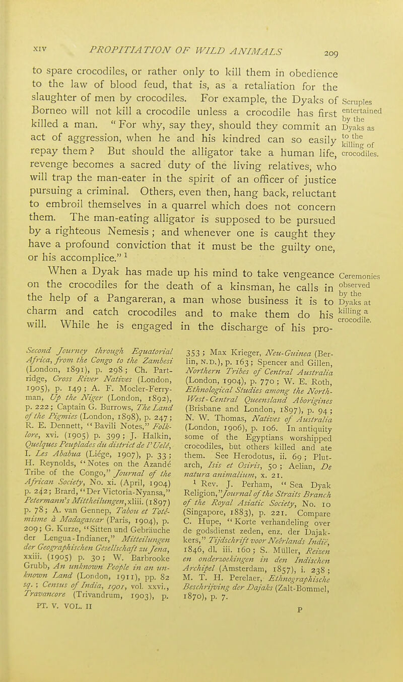 209 to spare crocodiles, or rather only to kill them in obedience to the law of blood feud, that is, as a retaliation for the slaughter of men by crocodiles. For example, the Dyaks of Borneo will not kill a crocodile unless a crocodile has first killed a man.  For why, say they, should they commit an act of aggression, when he and his kindred can so easily repay them ? But should the alligator take a human life, revenge becomes a sacred duty of the living relatives, who will trap the man-eater in the spirit of an officer of justice pursuing a criminal. Others, even then, hang back, reluctant to embroil themselves in a quarrel which does not concern them. The man-eating alligator is supposed to be pursued by a righteous Nemesis ; and whenever one is caught they have a profound conviction that it must be the guilty one, or his accomplice. 1 When a Dyak has made up his mind to take vengeance on the crocodiles for the death of a kinsman, he calls in the help of a Pangareran, a man whose business it is to charm and catch crocodiles and to make them do his will. While he is engaged in the discharge of his pro- Scruples entertained by the Dyaks as to the killing of crocodiles. Ceremonies observed by the Dyaks at killing a crocodile. Second Journey through Equatorial Africa, from the Congo to the Zambesi (London, 1891), p. 298; Ch. Part- ridge, Cross River Natives (London, 1905), p. 149 ; A. F. Mocler-Ferry- man, Up the Niger (London, 1892), p. 222; Captain G. Burrows, The Land of the Pigmies (London, 1898), p. 247; R. E. Dennett, Bavili Notes, Folk- lore, xvi. (1905) p. 399; J. Halkin, Quelques Peuplades die district de P Uele, I. Les Ababua (Liege, 1907), p. 33; H. Reynolds, Notes on the Azande Tribe of the Congo, Jotimal of the African Society, No. xi. (April, 1904) p. 242; Brard, Der Victoria-Nyansa, PetermanrtsMittheilungen,xliii. (1897) p. 78; A. van Gennep, Tabou et Tote- misme d Madagascar (Paris, 1904), p. 209; G. Kurze, Sitten und Gebrauche der Lengua-Indianer, Milteilungen der Geographischen Gcsellschaft zu Jena, xxiii. (1905) p. 30; W. Barbrooke Grubb, An unknown People hi an un- known Land (London, 1911), pp. 82 sq. ; Census of India, iqoi, vol. xxvi., Travancore (Trivandrum, 1903), p. PT. V. VOL. II 353 ; Max Krieger, Neu-Guinea (Ber- lin, n.d.), p. 163; Spencer and Gillen, Northern Tribes of Central Australia (London, 1904), p. 770; W. E. Roth, Ethnological Studies among the North- West-Central Queensland Aborigines (Brisbane and London, 1897), p. 94; N. W. Thomas, Natives of Australia (London, 1906), p. 106. In antiquity some of the Egyptians worshipped crocodiles, but others killed and ate them. See Herodotus, ii. 69; Plut- arch, Ms et Osiris, 50 ; Aelian, De natura animalium, x. 21. 1 Rev. J. Perham, » Sea Dyak Religion, 'Journal of the Straits Branch of the Royal Asiatic Society, No. 10 (Singapore, 1883), p. 221. Compare C. Hupe,  Korte verhandeling over de godsdienst zeden, enz. der Dajak- kers, Tijdschrift voor Neerlands Indie, 1846, dl. iii. 160; S. Miiller, Retzen en onderzoekingen in den Indischen Archipel (Amsterdam, 1857), i. 238; M. T. H. Perelaer, Ethnographische Beschrijving der Dajaks (Zalt-Bommel, 1870), p. 7.